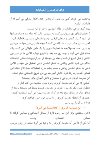 : ‫ﻧﻮﯾﺴﻨﺪه‬‫ﻧﮋاد‬ ‫ﺣﺎﻓﻈﯽ‬ ‫ﻣﺤﻤﺪ‬ 1
‫اﻟﮑﯽ‬ ‫زور‬ ‫ﺗﺪرﯾﺲ‬ ‫ﺑﺮاي‬‫ﻧﺰﻧﯿﺪ‬
‫ﺗﺪرﯾﺲ‬ ‫روش‬ ‫ﺳﺎﯾﺖ‬ ‫راﯾﮕﺎن‬ ‫ﻣﻘﺎﻻت‬http://raveshtadris.com/
‫از‬ ‫ﮐﻪ‬ ‫ﮐﻨﻢ‬ ‫ﻣﯽ‬ ‫ﻣﻌﺮﻓﯽ‬ ‫راﻫﮑﺎر‬ ‫ﭼﻨﺪ‬ ‫ﺑﻌﺪش‬ ‫اﻣﺎ‬ ، ‫ﺑﺰﻧﻢ‬ ‫ﻧﻖ‬ ‫ﮐﻤﯽ‬ ‫ﺧﻮاﻫﻢ‬ ‫ﻣﯽ‬ ‫ﺑﺒﺨﺸﯿﺪ‬
‫ﺑﯿﺎورم‬ ‫در‬ ‫دﻟﺘﺎن‬
‫ﻧﯿﺴﺖ‬ ‫اﯾﻦ‬ ‫از‬ ‫ﻏﯿﺮ‬ ‫ﻣﺎ‬ ‫آﻣﻮزﺷﯽ‬ ‫ﻧﻈﺎم‬ ‫در‬ ‫ﻣﻌﻠﻤﺎن‬ ‫ﺑﺮﺧﯽ‬ ‫ﮐﺎري‬ ‫روﻧﺪ‬:
‫آﻧﻬﺎ‬ ‫ي‬ ‫دﻏﺪﻏﻪ‬ ‫ﺷﺪ‬ ‫ﺗﻤﺎم‬ ‫ﮐﻪ‬ ‫ﭘﺎﯾﯿﺰ‬ ، ‫ﺗﺪرﯾﺲ‬ ‫ﺑﻪ‬ ‫ﮐﻨﻨﺪ‬ ‫ﻣﯽ‬ ‫ﺷﺮوع‬ ‫ﻣﻬﺮ‬ ‫اﺑﺘﺪاي‬ ‫ﻫﻤﺎن‬ ‫از‬
‫در‬ ‫ﻣﺨﺎﻃﺒﺎﻧﺸﺎن‬ ‫درﺳﯽ‬ ‫و‬ ‫اﻧﻈﺒﺎﻃﯽ‬ ‫وﺿﻊ‬ ، ‫ﮔﺮﻓﺘﻦ‬ ‫اﻣﺘﺤﺎن‬ ‫و‬ ‫ﮐﻼس‬ ‫ﮐﻨﺘﺮل‬ ‫ﺷﻮد‬ ‫ﻣﯽ‬
‫ﻣﯿﺮﺳﯿﻢ‬ .‫ﺧﻮاﻧﻨﺪ‬ ‫ﻧﻤﯽ‬ ‫درس‬ ‫ﻫﺎ‬ ‫ﺑﭽﻪ‬ ‫ﮐﻪ‬ ‫ﮐﻨﻨﺪ‬ ‫ﻣﯽ‬ ‫ﮔﻠﻪ‬ ‫ﺑﻌﺪ‬ ‫ﻧﯿﺴﺖ‬ ‫ﺟﺎﻟﺐ‬ ‫زﻣﺴﺘﺎن‬ ‫آﺧﺮ‬
‫ر‬ ‫ﻧﻮروز‬ ‫ﺗﻌﻄﯿﻼت‬ ‫ﻫﺎ‬ ‫ﺑﭽﻪ‬ ‫ﻣﻌﻤﻮﻻ‬ ‫ﺧﺐ‬ ، ‫ﻧﻮروز‬ ‫ﺑﻪ‬‫ﯾﮏ‬ .‫ﮐﻨﻨﺪ‬ ‫ﻣﯽ‬ ‫ﻃﻮﻻﻧﯽ‬ ‫ﻣﺎﻫﯽ‬ ‫ﯾﮏ‬ ‫ا‬
‫ﻓﺮوردﯾﻦ‬ ‫در‬ ‫ﻫﺎ‬ ‫ﮐﻼس‬ ‫دوﺑﺎره‬ ‫ﺷﺮوع‬ ‫ﺑﺎ‬ .‫ﺑﻌﺪ‬ ‫ﻫﻢ‬ ‫روز‬ ‫ﭼﻨﺪ‬ ‫و‬ ‫آﯾﻨﺪ‬ ‫ﻧﻤﯽ‬ ‫ﻗﺒﻞ‬ ‫ﻫﻔﺘﻪ‬
‫اﻣﺘﺤﺎﻧﺎت‬ ‫ﻓﻀﺎي‬ ‫اردﯾﺒﻬﺸﺖ‬ ‫در‬ ، ‫ﺗﺮ‬ ‫ﺣﻮﺻﻠﻪ‬ ‫ﺑﯽ‬ ‫ﻣﻌﻠﻢ‬ ‫و‬ ‫ﺷﺪه‬ ‫ﺗﺮ‬ ‫ﺷﻠﻮغ‬ ‫ﻗﺒﻞ‬ ‫از‬ ‫ﮐﻼس‬
‫ﮐﻼس‬ ‫و‬ ‫ﺷﻮد‬ ‫ﻣﯽ‬ ‫ﺗﻌﻄﯿﻞ‬ ‫دﯾﻨﯽ‬ ‫اﻣﺘﺤﺎن‬ ‫ﺧﺎﻃﺮ‬ ‫ﺑﻪ‬ ‫رﯾﺎﺿﯽ‬ ‫ﮐﻼس‬ ‫ﺷﻮد‬ ‫ﻣﯽ‬ ‫ﺣﺎﮐﻢ‬
‫رﯾﺎ‬ ‫اﻣﺘﺤﺎن‬ ‫ﺧﺎﻃﺮ‬ ‫ﺑﻪ‬ ‫دﯾﻨﯽ‬‫اﯾﻦ‬ ‫ﭼﻨﮓ‬ ‫از‬ ‫ﺗﺎ‬ ‫اﺳﺖ‬ ‫ﺗﻌﻄﯿﻼت‬ ‫راه‬ ‫ﺑﻪ‬ ‫ﭼﺸﻢ‬ ‫ﻣﻌﻠﻢ‬ ‫و‬ ‫ﺿﯽ‬
‫اﺳﺖ‬ ‫دﯾﮕﺮ‬ ‫ﺗﺎﺑﺴﺘﺎﻧﯽ‬ ‫ﺷﺮوع‬ ‫ﻗﺮار‬ ‫ﺑﯽ‬ ‫ﻫﻢ‬ ‫آﻣﻮز‬ ‫داﻧﺶ‬ . ‫ﺷﻮد‬ ‫رﻫﺎ‬ ‫زده‬ ‫آﺷﻮب‬ ‫ﻓﻀﺎي‬.
‫ﭼﯿﺴﺖ؟‬ ‫ﺑﺮاي‬ ‫آﻣﻮزان‬ ‫داﻧﺶ‬ ‫و‬ ‫ﻣﻌﻠﻤﺎن‬ ‫از‬ ‫ﺑﺮﺧﯽ‬ ‫در‬ ‫ﮔﺮﯾﺰي‬ ‫ﻣﺪرﺳﻪ‬ ‫اﯾﻦ‬
‫از‬ ‫ﻗﺒﻞ‬ ‫ﮐﻨﻢ‬ ‫ﻣﯽ‬ ‫ﭘﯿﺸﻨﻬﺎد‬ ‫ﻧﺪارد‬ ‫وﺟﻮد‬ ‫ﮔﺮﯾﺰي‬ ‫ﻣﺪرﺳﻪ‬ ‫ﮔﻮﯾﻨﺪ‬ ‫ﻣﯽ‬ ‫ﮐﻪ‬ ‫ﮐﺴﺎﻧﯽ‬
‫ﻣﺪرﺳﻪ‬ ‫ﯾﮏ‬ ‫ﺷﺪن‬ ‫ﺗﻌﻄﯿﻞ‬‫از‬ ‫ﺑﻌﺪ‬ ‫و‬ ‫ﺑﺎﯾﺴﺘﻨﺪ‬ ،‫در‬ ‫وﺳﻂ‬ ‫درﺳﺖ‬ ، ‫ﻣﺪرﺳﻪ‬ ‫در‬ ‫ﺟﻠﻮي‬ ،
.‫ﮐﻨﻨﺪ‬ ‫اﺳﺘﻘﺎﻣﺖ‬ ‫آﯾﻨﺪ‬ ‫ﻣﯽ‬ ‫ﺑﯿﺮون‬ ‫ﻣﺪرﺳﻪ‬ ‫از‬ ‫ﮐﻪ‬ ‫ﻫﺎ‬ ‫ﺑﭽﻪ‬ ‫ﻣﻮج‬ ‫ﻣﻘﺎﺑﻞ‬ ‫در‬ ‫زﻧﮓ‬ ‫ﺻﺪاي‬
‫ﮐﺮد‬ ‫ﺧﻮاﻫﻨﺪ‬ ‫ﺣﺲ‬ ‫وﺟﻮد‬ ‫ﺗﻤﺎم‬ ‫ﺑﺎ‬ ‫را‬ ‫ﮔﺮﯾﺰي‬ ‫ﻣﺪرﺳﻪ‬ ‫ﻟﺤﻈﻪ‬ ‫آن‬ ‫در‬ ‫ﺣﺘﻤﺎ‬.
‫ﭘﺮﺳﻢ‬ ‫ﻣﯽ‬ ‫را‬ ‫ﺳﻮاﻟﻢ‬ ‫دوﺑﺎره‬
•‫ﮔﯿﺮد؟‬ ‫ﻣﯽ‬ ‫ﻣﻨﺸﺎ‬ ‫ﮐﺠﺎ‬ ‫از‬ ‫ﮔﺮﯾﺰي‬ ‫ﻣﺪرﺳﻪ‬ ‫اﯾﻦ‬
‫ﺑﺮاي‬ ‫ﻣﺨﺘﻠﻔﯽ‬ ‫دﻻﯾﻞ‬‫ﺗﺎ‬ ‫ﮔﺮﻓﺘﻪ‬ ‫ﺳﯿﺎﺳﯽ‬ ‫و‬ ‫اﺟﺘﻤﺎﻋﯽ‬ ‫ﻣﺴﺎﺋﻞ‬ ‫از‬ ‫دارد‬ ‫وﺟﻮد‬ ‫اﻣﺮ‬ ‫اﯾﻦ‬
‫و‬ ‫اﻗﺘﺼﺎدي‬ ‫ﻣﺴﺎﯾﻞ‬.....
‫ﺗﺪرﯾﺲ‬ ‫روش‬ ‫در‬ ‫ﺿﻌﻒ‬ ‫آورد‬ ‫ﻣﯽ‬ ‫وﺟﻮد‬ ‫ﺑﻪ‬ ‫را‬ ‫ﮔﺮﯾﺰي‬ ‫ﻣﺪرﺳﻪ‬ ‫ﮐﻪ‬ ‫دﻻﯾﻠﯽ‬ ‫از‬ ‫ﯾﮑﯽ‬ ‫اﻣﺎ‬
 