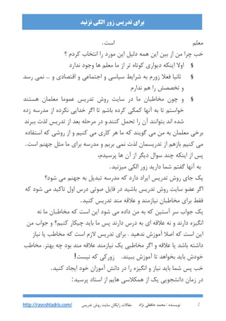 : ‫ﻧﻮﯾﺴﻨﺪه‬‫ﻧﮋاد‬ ‫ﺣﺎﻓﻈﯽ‬ ‫ﻣﺤﻤﺪ‬ 2
‫اﻟﮑﯽ‬ ‫زور‬ ‫ﺗﺪرﯾﺲ‬ ‫ﺑﺮاي‬‫ﻧﺰﻧﯿﺪ‬
‫ﺗﺪرﯾﺲ‬ ‫روش‬ ‫ﺳﺎﯾﺖ‬ ‫راﯾﮕﺎن‬ ‫ﻣﻘﺎﻻت‬http://raveshtadris.com/
‫اﺳﺖ‬ ‫ﻣﻌﻠﻢ‬.
‫؟‬ ‫ﮐﺮدم‬ ‫اﻧﺘﺨﺎب‬ ‫را‬ ‫ﻣﻮرد‬ ‫اﯾﻦ‬ ‫دﻟﯿﻞ‬ ‫ﻫﻤﻪ‬ ‫اﯾﻦ‬ ‫ﺑﯿﻦ‬ ‫از‬ ‫ﻣﻦ‬ ‫ﭼﺮا‬ ‫ﺧﺐ‬
§‫وﺟﻮد‬ ‫ﻫﺎ‬ ‫ﻣﻌﻠﻢ‬ ‫ﻣﺎ‬ ‫از‬ ‫ﺗﺮ‬ ‫ﮐﻮﺗﺎه‬ ‫دﯾﻮاري‬ ‫اﯾﻨﮑﻪ‬ ‫اوﻻ‬‫ﻧﺪارد‬
§‫رﺳﺪ‬ ‫ﻧﻤﯽ‬ ... ‫و‬ ‫اﻗﺘﺼﺎدي‬ ‫و‬ ‫اﺟﺘﻤﺎﻋﯽ‬ ‫و‬ ‫ﺳﯿﺎﺳﯽ‬ ‫ﺷﺮاﯾﻂ‬ ‫ﺑﻪ‬ ‫زورم‬ ‫ﻓﻌﻼ‬ ‫ﺛﺎﻧﯿﺎ‬
‫ﻧﺪارم‬ ‫ﻫﻢ‬ ‫را‬ ‫ﺗﺨﺼﺼﺶ‬ ‫و‬
§‫ﻫﺴﺘﻨﺪ‬ ‫ﻣﻌﻠﻤﺎن‬ ‫ﻋﻤﻮﻣﺎ‬ ‫ﺗﺪرﯾﺲ‬ ‫روش‬ ‫ﺳﺎﯾﺖ‬ ‫در‬ ‫ﻣﺎ‬ ‫ﻣﺨﺎﻃﺒﺎن‬ ‫ﭼﻮن‬ ‫و‬
‫زده‬ ‫ﻣﺪرﺳﻪ‬ ‫از‬ ‫ﻧﮑﺮده‬ ‫ﺧﺪاﯾﯽ‬ ‫اﮔﺮ‬ ‫ﺗﺎ‬ ‫ﺑﺎﺷﻢ‬ ‫ﮐﺮده‬ ‫ﮐﻤﮑﯽ‬ ‫آﻧﻬﺎ‬ ‫ﺑﻪ‬ ‫ﺗﺎ‬ ‫ﺧﻮاﺳﺘﻢ‬
‫ﺑﻌ‬ ‫ﻣﺮﺣﻠﻪ‬ ‫در‬ ‫ﮐﻨﻨﺪ.و‬ ‫ﺗﺤﻤﻞ‬ ‫را‬ ‫آن‬ ‫ﺑﺘﻮاﻧﻨﺪ‬ ‫اﻧﺪ‬ ‫ﺷﺪه‬‫ﺑﺒﺮﻧﺪ‬ ‫ﻟﺬت‬ ‫ﺗﺪرﯾﺲ‬ ‫از‬ ‫ﺪ‬
‫اﺳﺘﻔﺎده‬ ‫ﮐﻪ‬ ‫روﺷﯽ‬ ‫از‬ ‫و‬ ‫ﮐﻨﯿﻢ‬ ‫ﻣﯽ‬ ‫ﮐﺎري‬ ‫ﻫﺮ‬ ‫ﻣﺎ‬ ‫ﮐﻪ‬ ‫ﮔﻮﯾﻨﺪ‬ ‫ﻣﯽ‬ ‫ﻣﻦ‬ ‫ﺑﻪ‬ ‫ﻣﻌﻠﻤﺎن‬ ‫ﺑﺮﺧﯽ‬
‫اﺳﺖ‬ ‫ﺟﻬﻨﻢ‬ ‫ﻣﺜﻞ‬ ‫ﻣﺎ‬ ‫ﺑﺮاي‬ ‫ﻣﺪرﺳﻪ‬ ‫و‬ ‫ﺑﺮﯾﻢ‬ ‫ﻧﻤﯽ‬ ‫ﻟﺬت‬ ‫ﺗﺪرﯾﺴﻤﺎن‬ ‫از‬ ‫ﺑﺎزﻫﻢ‬ ‫ﮐﻨﯿﻢ‬ ‫ﻣﯽ‬.
،‫ﭘﺮﺳﯿﺪم‬ ‫ﻫﺎ‬ ‫آن‬ ‫از‬ ‫دﯾﮕﺮ‬ ‫ﺳﻮال‬ ‫ﭼﻨﺪ‬ ‫اﯾﻨﮑﻪ‬ ‫از‬ ‫ﭘﺲ‬
‫ﻣﯿﺰﻧﯿﺪ‬ ‫اﻟﮑﯽ‬ ‫زور‬ ‫دارﯾﺪ‬ ‫ﺷﻤﺎ‬ ‫ﮔﻔﺘﻢ‬ ‫آﻧﻬﺎ‬ ‫ﺑﻪ‬.
‫ﺗ‬ ‫روش‬ ‫ﺟﺎي‬ ‫ﯾﮏ‬‫ﺷﻮد؟‬ ‫ﻣﯽ‬ ‫ﺟﻬﻨﻢ‬ ‫ﺑﻪ‬ ‫ﺗﺒﺪﯾﻞ‬ ‫ﻣﺪرﺳﻪ‬ ‫ﮐﻪ‬ ‫دارد‬ ‫اﯾﺮاد‬ ‫ﺪرﯾﺲ‬
‫ﮐﻪ‬ ‫ﺷﻮد‬ ‫ﻣﯽ‬ ‫ﺗﺎﮐﯿﺪ‬ ‫اول‬ ‫درس‬ ‫ﺻﻮﺗﯽ‬ ‫ﻓﺎﯾﻞ‬ ‫در‬ ‫ﺑﺎﺷﯿﺪ‬ ‫ﺗﺪرﯾﺲ‬ ‫روش‬ ‫ﺳﺎﯾﺖ‬ ‫ﻋﻀﻮ‬ ‫اﮔﺮ‬
‫ﮐﻨﯿﺪ‬ ‫ﺗﺪرﯾﺲ‬ ‫ﻣﻨﺪ‬ ‫ﻋﻼﻗﻪ‬ ‫و‬ ‫ﻧﯿﺎزﻣﻨﺪ‬ ‫ﻣﺨﺎﻃﺒﺎن‬ ‫ﺑﺮاي‬ ‫ﻓﻘﻂ‬.
‫ﻧﻪ‬ ‫ﻣﺎ‬ ‫ﻣﺨﺎﻃﺒﺎن‬ ‫ﮐﻪ‬ ‫اﺳﺖ‬ ‫اﯾﻦ‬ ‫ﺷﻮد‬ ‫ﻣﯽ‬ ‫داده‬ ‫ﻣﻦ‬ ‫ﺑﻪ‬ ‫ﮐﻪ‬ ‫آﺳﺘﯿﻦ‬ ‫ﺳﺮ‬ ‫ﺟﻮاب‬ ‫ﯾﮏ‬
‫د‬ ‫ﺑﻪ‬ ‫اي‬ ‫ﻋﻼﻗﻪ‬ ‫ﻧﻪ‬ ‫و‬ ‫دارﻧﺪ‬ ‫اﻧﮕﯿﺰه‬‫ﻣﻦ‬ ‫ﺟﻮاب‬ ‫و‬ ‫ﮐﻨﯿﻢ؟‬ ‫ﭼﯿﮑﺎر‬ ‫ﺑﺎﯾﺪ‬ ‫ﻣﺎ‬ ‫ﭘﺲ‬ ‫دارﻧﺪ‬ ‫رس‬
‫ﻧﯿﺎز‬ ‫ﯾﺎ‬ ‫ﻣﺨﺎﻃﺐ‬ ‫ﮐﻪ‬ ‫اﺳﺖ‬ ‫ﻻزم‬ ‫ﺗﺪرﯾﺲ‬ ‫ﺑﺮاي‬ . ‫ﻧﺪﻫﯿﺪ‬ ‫آﻣﻮزش‬ ‫اﺻﻼ‬ ‫ﮐﻪ‬ ‫اﺳﺖ‬ ‫اﯾﻦ‬
‫ﻣﺨﺎﻃﺐ‬ .‫ﺑﻬﺘﺮ‬ ‫ﭼﻪ‬ ‫ﺑﻮد‬ ‫ﻣﻨﺪ‬ ‫ﻋﻼﻗﻪ‬ ‫ﻧﯿﺎزﻣﻨﺪ‬ ‫ﯾﮏ‬ ‫ﻣﺨﺎﻃﺒﯽ‬ ‫اﮔﺮ‬ ‫و‬ ‫ﻋﻼﻗﻪ‬ ‫ﯾﺎ‬ ‫ﺑﺎﺷﺪ‬ ‫داﺷﺘﻪ‬
.‫ﺑﺒﯿﻨﺪ‬ ‫آﻣﻮزش‬ ‫ﺗﺎ‬ ‫ﺑﺨﻮاﻫﺪ‬ ‫ﺑﺎﯾﺪ‬ ‫ﺧﻮدش‬‫زورﮐﯽ‬‫ﮐﻪ‬‫ﻧﯿﺴﺖ‬!
‫ا‬ ‫و‬ ‫ﻧﯿﺎز‬ ‫ﺑﺎﯾﺪ‬ ‫ﺷﻤﺎ‬ ‫ﭘﺲ‬ ‫ﺧﺐ‬‫ﮐﻨﯿﺪ‬ ‫اﯾﺠﺎد‬ ‫ﺧﻮد‬ ‫آﻣﻮزان‬ ‫داﻧﺶ‬ ‫در‬ ‫را‬ ‫ﻧﮕﯿﺰه‬.
‫ﭘﺮﺳﯿﺪ‬ ‫اﺳﺘﺎد‬ ‫از‬ ‫ﻫﺎﯾﻢ‬ ‫ﻫﻤﮑﻼﺳﯽ‬ ‫از‬ ‫ﯾﮏ‬ ‫داﻧﺸﺠﻮﯾﯽ‬ ‫زﻣﺎن‬ ‫در‬:
 