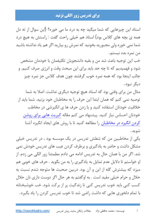 : ‫ﻧﻮﯾﺴﻨﺪه‬‫ﻧﮋاد‬ ‫ﺣﺎﻓﻈﯽ‬ ‫ﻣﺤﻤﺪ‬ 3
‫اﻟﮑﯽ‬ ‫زور‬ ‫ﺗﺪرﯾﺲ‬ ‫ﺑﺮاي‬‫ﻧﺰﻧﯿﺪ‬
‫ﺗﺪرﯾﺲ‬ ‫روش‬ ‫ﺳﺎﯾﺖ‬ ‫راﯾﮕﺎن‬ ‫ﻣﻘﺎﻻت‬http://raveshtadris.com/
‫دل‬ ‫ﺗﻪ‬ ‫از‬ ‫ﺳﻮال‬ ‫)اﯾﻦ‬ ‫ﺧﻮره؟‬ ‫ﻣﯽ‬ ‫ﻣﺎ‬ ‫درد‬ ‫ﺑﻪ‬ ‫ﭼﻪ‬ ‫ﻣﯿﮕﯿﺪ‬ ‫ﺷﻤﺎ‬ ‫ﮐﻪ‬ ‫ﭼﯿﺰﻫﺎﯾﯽ‬ ‫اﯾﻦ‬ ‫اﺳﺘﺎد‬
‫درد‬ ‫ﻫﯿﭻ‬ ‫ﺑﻪ‬ ‫راﺳﺘﺶ‬ : ‫ﮔﻔﺖ‬ ‫راﺣﺖ‬ ‫ﺧﯿﻠﯽ‬ ‫ﻫﻢ‬ ‫اﺳﺘﺎد‬ (‫ﺑﻮد‬ ‫ﮐﻼس‬ ‫ﻫﺎي‬ ‫ﺑﭽﻪ‬ ‫ي‬ ‫ﻫﻤﻪ‬
‫ﻣﺠﺒﻮرﯾﺪ‬ ‫وﻟﯽ‬ ‫ﺧﻮره‬ ‫ﻧﻤﯽ‬ ‫ﺷﻤﺎ‬‫ﺑﺎﺷﯿﺪ‬ ‫ﻧﺪاﺷﺘﻪ‬ ‫ﯾﺎد‬ ‫ﻫﻢ‬ ‫اﮔﺮ‬ ‫ﺑﯿﺎرﯾﺪ‬ ‫رو‬ ‫ﻧﻤﺮش‬ ‫ﮐﻪ‬ ‫ﺑﺨﻮﻧﯿﺪ‬
‫ﻧﯿﺴﺘﻢ‬ ‫ﺑﺪه‬ ‫ﻧﻤﺮه‬ ‫ﻣﻦ‬.
‫ﻣﺸﺨﺺ‬ ‫ﺧﻮدﻣﺎن‬ ‫ﺑﺎ‬ ‫ﺗﮑﻠﯿﻔﻤﺎن‬ ‫داﻧﺸﺠﻮﯾﺎن‬ ‫ﺑﻘﯿﻪ‬ ‫و‬ ‫ﻣﻦ‬ ‫ﺷﺪ‬ ‫ﺑﺎﻋﺚ‬ ‫ﺗﻮﺟﯿﻪ‬ ‫اﯾﻦ‬ ‫ﺧﺐ‬
‫و‬ .‫ﮐﻨﯿﻢ‬ ‫ﺻﺮف‬ ‫اﻧﺮژي‬ ‫و‬ ‫وﻗﺖ‬ ‫ﻣﺒﺤﺚ‬ ‫اﯾﻦ‬ ‫ﺑﺮاي‬ ‫ﺑﺎﯾﺪ‬ ‫ﺣﺪ‬ ‫ﭼﻪ‬ ‫ﺗﺎ‬ ‫ﮐﻪ‬ ‫ﻓﻬﻤﯿﺪﯾﻢ‬ ‫و‬ ‫ﺷﻮد‬
‫ﺟﺰ‬ ‫ﮐﻼس‬ ‫ﻫﺪف‬ ‫ﭼﻮن‬ ‫ﮔﺮﻓﺘﻨﺪ‬ ‫ﺧﻮب‬ ‫ﻧﻤﺮه‬ ‫ﻫﻤﻪ‬ ‫ﮐﻪ‬ ‫ﺑﻮد‬ ‫اﯾﻨﺠﺎ‬ ‫ﺟﺎﻟﺐ‬‫ﭼﯿﺰ‬ ‫ﻧﻤﺮه‬
‫ﻧﺒﻮد‬ ‫دﯾﮕﺮ‬.
‫ﺷﻤﺎ‬ ‫ﺑﻪ‬ ‫اﺻﻼ‬ .‫ﻧﺪاﺷﺖ‬ ‫دﯾﮕﺮي‬ ‫ﺗﻮﺟﯿﻪ‬ ‫ﻫﯿﭻ‬ ‫اﺳﺘﺎد‬ ‫ﮐﻪ‬ ‫ﺑﻮد‬ ‫وﻗﺘﯽ‬ ‫ﺑﺮاي‬ ‫ﻣﻦ‬ ‫ﻣﺜﺎل‬
‫از‬ ‫ﺑﺎﯾﺪ‬ ‫ﺷﻤﺎ‬ .‫ﺑﺰﻧﯿﺪ‬ ‫ﺧﻮد‬ ‫ﻣﺨﺎﻃﺒﺎن‬ ‫ﺑﻪ‬ ‫را‬ ‫ﺣﺮف‬ ‫اﯾﻦ‬ ‫اﺑﺘﺪا‬ ‫ﻫﻤﺎن‬ ‫ﮐﻪ‬ ‫ﮐﻨﻢ‬ ‫ﻧﻤﯽ‬ ‫ﺗﻮﺻﯿﻪ‬
‫ﻣﺨﺎﻃﺐ‬ ‫در‬ ‫اﻧﮕﯿﺰﺷﯽ‬ ‫ي‬ ‫ﻫﺎ‬ ‫ﺣﺮف‬ ‫زدن‬ ‫ﺑﺎ‬ ‫و‬ ‫ﮐﻨﯿﺪ‬ ‫اﺳﺘﻔﺎده‬ ‫ﺧﻮدﺗﺎن‬ ‫ﺧﻼﻗﯿﺖ‬
‫ﻣﯽ‬ ‫ﭘﯿﺸﻨﻬﺎد‬ .‫ﮐﻨﯿﺪ‬ ‫ﻧﯿﺎز‬ ‫اﺣﺴﺎس‬ ‫ﺧﻮدﺗﺎن‬‫ﻣﻘﺎﻟﻪ‬ ‫ﮐﻨﻢ‬‫روﺷﻦ‬ ‫ﺑﺮاي‬ ‫ﻫﺎﯾﯽ‬ ‫ﮐﺒﺮﯾﺖ‬
‫ﻣﺨﺎﻃﺒﺎن‬ ‫در‬ ‫اﻧﮕﯿﺰه‬ ‫ﮐﺮدن‬‫آﺷﻨﺎ‬ ‫اﻧﮕﯿﺰه‬ ‫اﯾﺠﺎد‬ ‫ﻫﺎي‬ ‫روش‬ ‫ﺑﺎ‬ ‫ﺗﺎ‬ ‫ﮐﻨﯿﺪ‬ ‫ﻣﻄﺎﻟﻌﻪ‬ ‫را‬
‫ﺷﻮﯾﺪ‬.
‫ﺧﯿﻠﯽ‬ ‫ﺗﺪرﯾﺲ‬ ‫در‬ ، ‫ﺑﻮد‬ ‫ﻣﻮﺳﺴﻪ‬ ‫ﯾﮏ‬ ‫در‬ ‫ﺗﺪرﯾﺲ‬ ‫ﺷﻐﻠﺶ‬ ‫ﮐﻪ‬ ‫ﻣﻦ‬ ‫ﻣﺨﺎﻃﺒﯿﻦ‬ ‫از‬ ‫ﯾﮑﯽ‬
‫ﻧﻤﯽ‬ ‫ﺧﻮدش‬ ‫ﺗﺪرﯾﺲ‬ ‫ﻫﺎي‬ ‫ﻋﯿﺐ‬ ‫ﮐﺮدن‬ ‫ﺑﺮﻃﺮف‬ ‫و‬ ‫ﯾﺎدﮔﯿﺮي‬ ‫ﺑﻪ‬ ‫ﺣﺎﺿﺮ‬ ‫و‬ ‫داﺷﺖ‬ ‫ﻣﺸﮑﻞ‬
‫ﺣﺎل‬ ‫ﻫﻤﺎن‬ ‫ﺑﺎ‬ ‫ﻣﻦ‬ ‫اﮔﺮ‬ .‫ﺷﺪ‬‫از‬ .‫زدم‬ ‫ﻣﯽ‬ ‫اﻟﮑﯽ‬ ‫زور‬ ‫ﻣﻄﻤﺌﻨﺎ‬ ‫دادم‬ ‫ﻣﯽ‬ ‫اداﻣﻪ‬ ‫ﺗﺪرﯾﺲ‬ ‫ﺑﻪ‬
‫ﻫﻢ‬ ‫ﺧﻮﺑﯽ‬ ‫ﻫﺎي‬ ‫ﺣﺮف‬ . ‫ﺑﮕﻮﯾﺪ‬ ‫ﻣﻦ‬ ‫ﺑﻪ‬ ‫را‬ ‫ﯾﺎدﮔﯿﺮي‬ ‫ﺑﻪ‬ ‫ﺗﻤﺎﯾﻞ‬ ‫ﻋﺪم‬ ‫دﻻﯾﻞ‬ ‫ﺗﺎ‬ ‫ﺧﻮاﺳﺘﻢ‬ ‫او‬
‫ﺑﻪ‬ ‫ﻧﺴﺒﺖ‬ ‫ﺷﺪم‬ ‫ﻣﺘﻮﺟﻪ‬ ‫ﻫﺎ‬ ‫ﺻﺤﺒﺖ‬ ‫درﺑﯿﻦ‬ .‫ﺑﻮد‬ ‫آن‬ ‫و‬ ‫اﯾﻦ‬ ‫از‬ ‫ﮔﻠﻪ‬ ‫ﺑﯿﺸﺘﺮش‬ ‫ﮐﻪ‬ ‫ﻣﯿﺰد‬
‫ﻧﺎ‬ ‫داري‬ ‫دوﺳﺖ‬ ‫اﮔﺮ‬ ‫ﺣﺎل‬ ‫ﻫﺮ‬ ‫ﺑﻪ‬ ‫اوﮔﻔﺘﻢ‬ ‫ﺑﻪ‬ . ‫اﺳﺖ‬ ‫ﻣﻘﯿﺪ‬ ‫ﺧﯿﻠﯽ‬ ‫ﺣﺮام‬ ‫و‬ ‫ﺣﻼل‬‫ﺣﻼل‬ ‫ن‬
‫ﺧﻮﺷﺒﺨﺘﺎﻧﻪ‬ ‫ﺧﺐ‬ .‫ﺷﻮد‬ ‫ﺑﺮﮐﺖ‬ ‫از‬ ‫ﭘﺮ‬ ‫زﻧﺪﮔﯿﺖ‬ ‫ﺗﺎ‬ ‫ﮐﻨﯽ‬ ‫ﺗﺪرﯾﺲ‬ ‫ﺧﻮب‬ ‫ﺑﺎﯾﺪ‬ ‫ﮐﻨﯽ‬ ‫ﮐﺴﺐ‬
‫ﺑﮕﯿﺮد‬ ‫ﯾﺎد‬ ‫را‬ ‫ﮐﺮدن‬ ‫ﺗﺪرﯾﺲ‬ ‫ﺧﻮب‬ ‫ﺗﺎ‬ ‫ﺷﺪ‬ ‫راﺿﯽ‬ ‫داﺷﺖ‬ ‫ﮐﻪ‬ ‫ﻫﺎﯾﯽ‬ ‫دﻟﺨﻮري‬ ‫ﺗﻤﺎم‬ ‫ﺑﺎ‬.
 