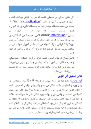 : ‫ﻧﻮﯾﺴﻨﺪه‬‫ﻧﮋاد‬ ‫ﺣﺎﻓﻈﯽ‬ ‫ﻣﺤﻤﺪ‬ 6
‫ﺗﺸﻮﯾﻖ‬ ‫و‬ ‫ﺗﻨﺒﯿﻪ‬ ‫ﺑﺪون‬ ‫ﺗﺪرﯾﺲ‬
‫ﺗﺪرﯾﺲ‬ ‫روش‬ ‫ﺳﺎﯾﺖ‬ ‫راﯾﮕﺎن‬ ‫ﻣﻘﺎﻻت‬http://raveshtadris.com/
•، ‫ﮐﻨﻨﺪ‬ ‫درﯾﺎﻓﺖ‬ ‫ﭘﺎداش‬ ‫روز‬ ‫ﻫﺮ‬ ‫ﮐﻪ‬ ‫ﺑﺎﺷﻨﺪ‬ ‫ﻣﺤﯿﻄﯽ‬ ‫در‬ ‫آﻣﻮزان‬ ‫داﻧﺶ‬ ‫اﮔﺮ‬
‫ذاﺗﯽ‬ ‫ي‬ ‫اﻧﮕﯿﺰه‬ ‫ﯾﺎ‬ ‫دروﻧﯽ‬ ‫ي‬ ‫اﻧﮕﯿﺰه‬”motivationintrinsic”‫از‬ ‫را‬
‫ﺑ‬ ‫دﻫﻨﺪ.ﻣﺘﺎﺳﻔﺎﻧﻪ‬ ‫ﻣﯽ‬ ‫دﺳﺖ‬، ‫ﮔﯿﺮي‬ ‫ﯾﺎد‬ ‫ي‬ ‫اﻧﮕﯿﺰه‬ ‫ﺧﺎﺳﺘﮕﺎه‬ ‫ﻫﺎ‬ ‫وﻗﺖ‬ ‫ﯿﺸﺘﺮ‬
‫ي‬ ‫اﻧﮕﯿﺰه‬ ‫را‬ ‫اﻣﺮ‬ ‫اﯾﻦ‬ ‫ﮐﻪ‬ ،‫اﺳﺖ‬ ‫ﺑﯿﺮون‬ ‫دﻧﯿﺎي‬
‫ﺑﯿﺮوﻧﯽ‬”motivationextrinsic”‫ي‬ ‫اﻧﮕﯿﺰه‬ ‫ﮐﻪ‬ ‫ﻧﺎﻣﯿﻢ.ﻫﻨﮕﺎﻣﯽ‬ ‫ﻣﯽ‬
‫ﻫﺪف‬ ‫ﺑﺎ‬ ‫ﺗﻨﻬﺎ‬ ‫ﯾﺎدﮔﯿﺮي‬ ،‫ﮔﯿﺮد‬ ‫ﺟﺎي‬ ‫ﯾﺎدﮔﯿﺮي‬ ‫ﺑﻄﻦ‬ ‫در‬ ‫ﺑﯿﺮوﻧﯽ‬"‫ﮔﺬراﻧﺪن‬
‫دوره‬"‫ﯾﺎ‬"‫ﻣﺪرك‬ ‫ﮔﺮﻓﺘﻦ‬"‫در‬ ‫زﻣﺎﻧﯽ‬ ‫ﺗﻨﻬﺎ‬ ‫آﻣﻮزان‬ ‫ﺷﻮد.داﻧﺶ‬ ‫ﻣﯽ‬ ‫اﻧﺠﺎم‬
‫درﯾﺎﻓﺖ‬ ‫ﭘﺎداﺷﯽ‬ ‫ﯾﺎ‬ ‫ﺟﺎﯾﺰه‬ ‫آن‬ ‫ﺑﺮاي‬ ‫ﮐﻪ‬ ‫ﮐﺮد‬ ‫ﺧﻮاﻫﻨﺪ‬ ‫ﺷﺮﮐﺖ‬ ‫ﻣﺪرﺳﻪ‬ ‫ﻧﻈﺎﻓﺖ‬
‫ﮐﻨﻨﺪ‬.
•‫ﻫﻤﺎﻫﻨﮕﯽ‬ ، ‫ﻫﻤﮑﺎري‬ ‫ي‬ ‫درﺑﺎره‬ ‫ﭼﯿﺰي‬ ‫ﺗﻨﺒﯿﻪ‬ ‫و‬ ‫ﭘﺎداش‬ ‫ﻧﻈﺎم‬ ‫در‬ ‫آﻣﻮزان‬ ‫داﻧﺶ‬
‫و‬ ‫ﭼﯿﺮﮔﯽ‬ ‫ي‬ ‫ﺑﺎره‬ ‫در‬ ‫ﺑﻠﮑﻪ‬ ،‫آﻣﻮزﻧﺪ‬ ‫ﻧﻤﯽ‬ ‫ﻣﺘﻘﺎﺑﻞ‬ ‫اﺣﺘﺮام‬ ‫و‬:‫آﻣﻮزﻧﺪ‬ ‫ﻣﯽ‬ ‫ﺑﺮﺗﺮي‬
‫ﺗﺴﻠﯿﻢ‬ ‫ﺟﺰ‬ ‫اي‬ ‫ﭼﺎره‬ ‫ﺿﻌﯿﻒ‬ ‫اﻓﺮاد‬ ‫و‬ ‫ﺷﺪ‬ ‫ﺧﻮاﻫﺪ‬ ‫ﭘﯿﺮوز‬ ‫ﻓﺮد‬ ‫ﺗﺮﯾﻦ‬ ‫ﻧﯿﺮوﻣﻨﺪ‬
‫ﻧﺪارﻧﺪ‬ ‫ﻧﺎﻓﺮﻣﺎﻧﯽ‬ ‫ﯾﺎ‬ ‫ﺷﺪن‬.
‫ﮐﺎزﯾﻦ‬ ‫آﻟﻦ‬ ‫ﺗﺤﻘﯿﻖ‬ ‫ﻧﺘﺎﯾﺞ‬
‫ﮐﺎزﯾﻦ‬ ‫آﻟﻦ‬‫ﮐﻮدﮐﺎن‬ ‫از‬ ‫ﮔﺮوﻫﯽ‬ ‫ﺑﻪ‬ ‫روز‬ ‫دوازده‬ ‫ﻣﺪت‬ ‫ﺑﻪ‬9‫ﺗﺎ‬12‫ﺳﺎل‬‫ﮐﻪ‬ ‫ﻫﻨﮕﺎﻣﯽ‬ ،
‫دادﻧﺪ‬ ‫ﻣﯽ‬ ‫اﻧﺠﺎم‬ ‫دﯾﮕﺮي‬ ‫ﺑﺎزي‬ ‫وﻗﺘﯽ‬ ‫و‬ ‫داد‬ ‫ﻣﯽ‬ ‫ﭘﺎداش‬ ‫دادﻧﺪ‬ ‫ﻣﯽ‬ ‫اﻧﺠﺎم‬ ‫ي‬ ‫وﯾﮋه‬ ‫ﺑﺎزي‬
‫رﻓﺘﻨﺪ‬ ‫ﻣﯽ‬ ‫ﻫﺎﯾﯽ‬ ‫ﺑﺎزي‬ ‫ﺳﺮاغ‬ ‫ﺑﻪ‬ ‫درﻧﮓ‬ ‫ﺑﯽ‬ ‫ﻫﺎ‬ ‫آن‬ .‫ﮐﺮد‬ ‫ﻣﯽ‬ ‫داري‬ ‫ﺧﻮد‬ ‫ﭘﺎداش‬ ‫دادن‬ ‫از‬
‫ﻋﻼﻗﻪ‬ ،‫ﺷﺪ‬ ‫ﻣﺘﻮﻗﻒ‬ ‫ﻫﺎ‬ ‫دادن‬ ‫ﭘﺎداش‬ ،‫روز‬ ‫دوازده‬ ‫از‬ ‫ﭘﺲ‬ ‫وﻗﺘﯽ‬ ‫وي‬ ،‫داﺷﺖ‬ ‫ﭘﺎداش‬ ‫ﮐﻪ‬
‫ﺑ‬ ‫ﻣﺬﮐﻮر‬ ‫ﻫﺎي‬ ‫ﺑﺎزي‬ ‫ﺑﻪ‬ ‫ﮐﻮدﮐﺎن‬ ‫ي‬‫ي‬ ‫ﻋﻼﻗﻪ‬ ‫ﯾﺎﻓﺖ.درﭘﺎﯾﺎن‬ ‫ﮐﺎﻫﺶ‬ ‫ﭼﺸﻤﮕﯿﺮي‬ ‫ﻃﻮر‬ ‫ﻪ‬
‫ﺷﺪه‬ ‫اﻋﻼم‬ ‫اﺑﺘﺪا‬ ‫از‬ ‫ﭘﺎداش‬ ‫درﯾﺎﻓﺖ‬ ‫اﻣﮑﺎن‬ ‫ﮐﻪ‬ ‫ﺑﻮد‬ ‫زﻣﺎﻧﯽ‬ ‫از‬ ‫ﮐﻤﺘﺮ‬ ‫ﺑﺎزي‬ ‫ﺑﻪ‬ ‫ﮐﻮدﮐﺎن‬
‫ﮐﻢ‬ ‫ﻣﻮﺟﺐ‬ ‫دادن‬ ‫ﭘﺎداش‬ ‫ﻣﻨﻈﻢ‬ ‫و‬ ‫زﯾﺎد‬ ‫ﮐﻪ‬ ‫رﺳﯿﺪﻧﺪ‬ ‫ﻧﺘﯿﺠﻪ‬ ‫اﯾﻦ‬ ‫ﺑﻪ‬ ‫ﭘﮋوﻫﺸﮕﺮان‬ .‫ﺑﻮد‬
‫ﺷﻮد‬ ‫ﻣﯽ‬ ‫ﻧﻈﺮ‬ ‫ﻣﻮرد‬ ‫ي‬ ‫وﻇﯿﻔﻪ‬ ‫اﻧﺠﺎم‬ ‫در‬ ‫ﻓﺮد‬ ‫ﻧﻘﺶ‬ ‫ﺷﺪن‬ ‫رﻧﮓ‬.
 