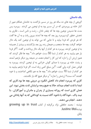 : ‫ﻧﻮﯾﺴﻨﺪه‬‫ﻧﮋاد‬ ‫ﺣﺎﻓﻈﯽ‬ ‫ﻣﺤﻤﺪ‬ 7
‫ﺗﺸﻮﯾﻖ‬ ‫و‬ ‫ﺗﻨﺒﯿﻪ‬ ‫ﺑﺪون‬ ‫ﺗﺪرﯾﺲ‬
‫ﺗﺪرﯾﺲ‬ ‫روش‬ ‫ﺳﺎﯾﺖ‬ ‫راﯾﮕﺎن‬ ‫ﻣﻘﺎﻻت‬http://raveshtadris.com/
‫داﺳﺘﺎن‬ ‫ﯾﮏ‬
‫ﺑﭽﻪ‬ ‫از‬ ‫ﮔﺮوﻫﯽ‬‫از‬ ‫ﻋﺒﻮر‬ ‫ﻫﻨﮕﺎم‬ ‫ﺧﺎﻧﺸﺎن‬ ‫ﺑﻪ‬ ‫ﺑﺎزﮔﺸﺖ‬ ‫ﻣﺴﯿﺮ‬ ‫در‬ ‫روز‬ ‫ﻫﺮ‬ ‫ﺳﺎﻟﻪ‬ ‫ده‬ ‫ﻫﺎي‬
‫ﭘﺲ‬ ‫ﭘﯿﺮﻣﺮد‬ . ‫ﮐﺮدﻧﺪ‬ ‫ﻣﯽ‬ ‫ﺗﻮﻫﯿﻦ‬ ‫او‬ ‫ﺑﻪ‬ ‫ﺑﻮد‬ ‫ﻣﺴﯿﺮ‬ ‫آن‬ ‫در‬ ‫ﮐﻪ‬ ‫ﭘﯿﺮﻣﺮدي‬ ‫ي‬ ‫ﺧﺎﻧﻪ‬ ‫ﮐﻨﺎر‬
‫ﺑﻪ‬ ‫ﻓﮑﺮي‬ ، ‫اﺳﺖ‬ ‫ﺗﺎس‬ ‫و‬ ‫زﺷﺖ‬ ، ‫ﻧﺎدان‬ ‫ﭼﻘﺪر‬ ‫ﮐﻪ‬ ‫ﻫﺎ‬ ‫ﺑﭽﻪ‬ ‫ﺗﻮﻫﯿﻦ‬ ‫ﺷﻨﯿﺪن‬ ‫ﻫﺎ‬ ‫ﻣﺪت‬
‫ﺑﻪ‬ ‫و‬ ‫رﻓﺖ‬ ‫ﺑﯿﺮون‬ ‫آﻣﺪﻧﺪ‬ ‫ﻫﺎ‬ ‫ﺑﭽﻪ‬ ‫ﮐﻪ‬ ‫ﺑﻌﺪ‬ ‫روز‬ ‫ﮐﺮد.ﭘﯿﺮﻣﺮد‬ ‫ﺧﻄﻮر‬ ‫ذﻫﻨﺶ‬‫ﮔﻔﺖ‬ ‫ﻫﺎ‬ ‫آن‬
‫دﻻر‬ ‫ﯾﮏ‬ ‫ﮐﻨﺪ‬ ‫ﺗﻮﻫﯿﻦ‬ ‫او‬ ‫ﺑﻪ‬ ‫ﺗﻮاﻧﺪ‬ ‫ﻣﯽ‬ ‫ﮐﻪ‬ ‫ﺟﺎﯾﯽ‬ ‫ﺗﺎ‬ ‫و‬ ‫ﺑﯿﺎﯾﺪ‬ ‫ﻓﺮدا‬ ‫ﮐﻪ‬ ‫ﻓﺮدي‬ ‫ﻫﺮ‬ ‫ﮐﻪ‬
‫ﻫﻤﯿﺸﻪ‬ ‫از‬ ‫ﺑﯿﺸﺘﺮ‬ ‫و‬ ‫ﺑﺎزﮔﺸﺘﻨﺪ‬ ‫ﺑﻌﺪ‬ ‫روز‬ ‫زده‬ ‫ﻫﯿﺠﺎن‬ ‫و‬ ‫ﻣﺘﻌﺠﺐ‬ ‫ﻫﺎ‬ ‫ﺑﭽﻪ‬ .‫ﮔﺮﻓﺖ‬ ‫ﺧﻮاﻫﺪ‬
: ‫ﮔﻔﺖ‬ ‫و‬ ‫ﭘﺮداﺧﺖ‬ ‫دﻻر‬ ‫ﯾﮏ‬ ‫آﻧﻬﺎ‬ ‫از‬ ‫ﮐﺪام‬ ‫ﻫﺮ‬ ‫ﺑﻪ‬ ‫ﭘﯿﺮﻣﺮد‬ .‫ﮐﺮدﻧﺪ‬ ‫ﺗﻮﻫﯿﻦ‬ ‫او‬ ‫ﺑﻪ‬"‫ﻓ‬ ‫اﮔﺮ‬‫ﺮدا‬
‫از‬ ‫ﮐﺪام‬ ‫ﻫﺮ‬ ‫ﺑﻪ‬ ‫ﺑﯿﺎﯾﯿﺪ‬ ‫ﻫﻢ‬ ‫ﺑﺎز‬‫ﺷﻤﺎ‬50.‫داد‬ ‫ﺧﻮاﻫﻢ‬ ‫ﺳﻨﺖ‬"‫ﮐﻪ‬ ‫ﮐﺮدﻧﺪ‬ ‫ﻓﮑﺮ‬ ‫ﻫﺎ‬ ‫ﺑﭽﻪ‬
‫آﻣﺪﻧﺪ‬ ‫ﺑﺎزﻫﻢ‬ ‫دﯾﮕﺮ‬ ‫روز‬ ‫ﻧﺘﯿﺠﻪ‬ ‫در‬ ،‫دﻫﻨﺪ‬ ‫اﻧﺠﺎم‬ ‫را‬ ‫ﮐﺎر‬ ‫اﯾﻦ‬ ‫ﮐﻪ‬ ‫دارد‬ ‫را‬ ‫آن‬ ‫ارزش‬ ‫ﻫﻨﻮز‬
‫ﺑﻪ‬ ‫ﭘﯿﺮﻣﺮد‬ .‫ﮐﺮدﻧﺪ‬ ‫ﺗﻮﻫﯿﻦ‬ ‫او‬ ‫ﺑﻪ‬ ‫ﺧﺮاﺷﯽ‬ ‫ﮔﻮش‬ ‫ﺻﺪاي‬ ‫ﺑﺎ‬ ‫ﭘﯿﺮﻣﺮد‬ ‫ي‬ ‫ﺧﺎﻧﻪ‬ ‫ﭘﺸﺖ‬ ‫و‬
: ‫ﮔﻔﺖ‬ ‫وﻟﯽ‬ ،‫ﮐﺮد‬ ‫ﻋﻤﻞ‬ ‫ﻗﻮﻟﺶ‬"‫ﺑﯿﺎﯾﯿﺪ‬ ‫ﺑﺎزﻫﻢ‬ ‫ﻓﺮدا‬ ‫اﮔﺮ‬ .‫اﺳﺖ‬ ‫زﯾﺎد‬ ‫ﮐﻤﯽ‬ ‫ﻣﺒﻠﻎ‬ ‫اﯾﻦ‬‫ﺑ‬‫ﻪ‬
‫ﺷﻤﺎ‬ ‫از‬ ‫ﮐﺪام‬ ‫ﻫﺮ‬10.‫داد‬ ‫ﺧﻮاﻫﻢ‬ ‫ﺳﻨﺖ‬"‫ﺧﻮد‬ ‫ﺑﺎ‬ ‫و‬ ‫اﻧﺪاﺧﺘﻨﺪ‬ ‫ﻧﮕﺎﻫﯽ‬ ‫ﻫﻢ‬ ‫ﺑﻪ‬ ‫ﻫﺎ‬ ‫ﺑﭽﻪ‬
:‫ﮔﻔﺘﻨﺪ‬".‫ﻧﺪارد‬ ‫را‬ ‫ارزﺷﺶ‬ ‫ﺳﻨﺖ؟‬ ‫ده‬"‫ﻧﮕﺸﺘﻨﺪ‬ ‫ﺑﺎز‬ ‫ﮔﺎه‬ ‫ﻫﯿﭻ‬ ‫دﯾﮕﺮ‬ ‫و‬.
‫ﮐﻪ‬ ‫ﺑﻮد.ﮐﺎري‬ ‫ﻫﺎ‬ ‫ﺑﭽﻪ‬ ‫دروﻧﯽ‬ ‫ي‬ ‫اﻧﮕﯿﺰه‬ ‫ﮐﺎﻫﺶ‬ ‫داد‬ ‫اﻧﺠﺎم‬ ‫ﭘﯿﺮﻣﺮد‬ ‫ﮐﻪ‬ ‫ﮐﺎري‬
‫ﺑﺨﺶ‬ ‫ﻟﺬت‬ ‫ﺑﺮاﯾﺸﺎن‬ ‫وﺟﻪ‬ ‫ﻫﯿﭻ‬ ‫ﺑﻪ‬ ‫ﺣﺎﻻ‬ ‫ﻣﯿﺪاﻧﺪ‬ ‫اﻧﺠﺎم‬ ‫ﻟﺬت‬ ‫ﺑﺎ‬ ‫اﺑﺘﺪا‬‫ا‬ .‫ﻧﺒﻮد‬‫ﯾﻦ‬
‫ﺑﺎ‬ ، ‫آﻣﻮزﮔﺎران‬ ‫و‬ ‫ﻣﺎدران‬ ‫و‬ ‫ﭘﺪران‬ ‫از‬ ‫ﺑﺴﯿﺎري‬ ‫روزاﻧﻪ‬ ‫ﮐﻪ‬ ‫اﺳﺖ‬ ‫ﮐﺎري‬ ‫ﻫﻤﺎن‬
‫ﻣﯽ‬ ‫ﭘﺎداش‬ ‫آﻧﻬﺎ‬ ‫ﺑﻪ‬ ‫ﮐﻪ‬ ‫ﮐﻮدﮐﺎﻧﯽ‬ ‫ﺑﻪ‬ ‫ﻧﺴﺒﺖ‬ ‫آﮔﺎه‬ ‫ﻧﺎﺧﻮد‬ ‫ﯾﺎ‬ ‫ﺧﻮدآﮔﺎه‬ ، ‫ﭘﺎك‬ ‫ﻧﯿﺖ‬
‫دﻫﻨﺪ‬ ‫ﻣﯽ‬ ‫اﻧﺠﺎم‬ . ‫دﻫﻨﺪ‬.
‫ﺑﺮﮔﺮﻓﺘﻪ‬ ‫ﻧﮋاد‬ ‫ﺣﺎﻓﻈﯽ‬ ‫ﻣﺤﻤﺪ‬ : ‫ﻧﻮﺷﺘﻪ‬‫از‬‫ﮐﺘﺎب‬growing up in trust
‫ﻧﻮﺷﺘﻪ‬Justine Mol
‫ﭘﺎﯾﺎن‬
 