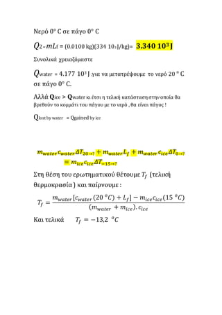 Νερό 0° C σε πάγο 0° C
Q2= mLf = (0.0100 kg)(334 103 J/kg)= 3.340 103 J
Συνολικά χρειαζόμαστε
Qwater = 4.177 103 J .για να μετατρέψουμε το νερό 20 ° C
σε πάγο 0° C.
Αλλά Qice > Qwater κι έτσι η τελική κατάστασηστηνοποία θα
βρεθούν το κομμάτι του πάγου με το νερό , θα είναι πάγος !
Qlost by water = Qgained by ice
𝑚 𝑤𝑎𝑡𝑒𝑟 𝑐 𝑤𝑎𝑡𝑒𝑟 𝛥𝑇20→? + 𝑚 𝑤𝑎𝑡𝑒𝑟 𝐿 𝑓 + 𝑚 𝑤𝑎𝑡𝑒𝑟 𝑐𝑖𝑐𝑒 𝛥𝑇0→?
= 𝑚𝑖𝑐𝑒 𝑐𝑖𝑐𝑒 𝛥𝑇−15→?
Στη θέση του ερωτηματικού θέτουμε 𝑇𝑓 (τελική
θερμοκρασία) και παίρνουμε :
𝑇𝑓 =
𝑚 𝑤𝑎𝑡𝑒𝑟 [𝑐 𝑤𝑎𝑡𝑒𝑟 (20 𝐶) + 𝐿 𝑓] − 𝑚𝑖𝑐𝑒 𝑐𝑖𝑐𝑒(15 𝐶)𝑜𝑜
( 𝑚 𝑤𝑎𝑡𝑒𝑟 + 𝑚𝑖𝑐𝑒). 𝑐𝑖𝑐𝑒
Και τελικά 𝑇𝑓 = −13,2 𝐶𝑜
 