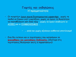 Γιορτές και εκδηλώσεις
Η πραγματικότητα
• Οι «γιορτές» έχουν συχνά διεκπεραιωτικό χαρακτήρα… χωρίς τα
παιδιά να ξέρουν γιατί γιορτάζουν, χωρίς να έχουν τη δυνατότητα
να «καταθέσουν» κάτι δικό τους… χωρίς να έχουν αναδειχτεί οι
ΑΞΙΕΣ και οι ΣΥΜΒΟΛΙΣΜΟΙ …
• … αλλά και χωρίς αξιόλογο αισθητικό αποτέλεσμα!
• Ενώ δεν λείπουν και οι περιπτώσεις που καταλήγουν σε
ψυχοφθόρες και χρονοβόρες διαδικασίες (ιδιαίτερα στις
περιπτώσεις θεατρικών σκετς ή παραστάσεων)!
 