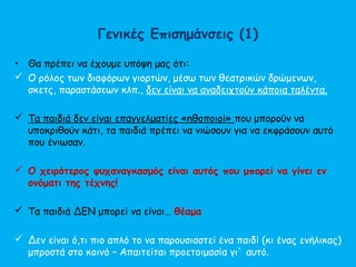 Γενικές Επισημάνσεις (1)
• Θα πρέπει να έχουμε υπόψη μας ότι:
 Ο ρόλος των διαφόρων γιορτών, μέσω των θεατρικών δρώμενων,
σκετς, παραστάσεων κλπ., δεν είναι να αναδειχτούν κάποια ταλέντα.
 Τα παιδιά δεν είναι επαγγελματίες «ηθοποιοί» που μπορούν να
υποκριθούν κάτι, τα παιδιά πρέπει να νιώσουν για να εκφράσουν αυτό
που ένιωσαν.
 Ο χειρότερος ψυχαναγκασμός είναι αυτός που μπορεί να γίνει εν
ονόματι της τέχνης!
 Τα παιδιά ΔΕΝ μπορεί να είναι… θέαμα
 Δεν είναι ό,τι πιο απλό το να παρουσιαστεί ένα παιδί (κι ένας ενήλικας)
μπροστά στο κοινό – Απαιτείται προετοιμασία γι` αυτό.
 