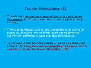 Γενικές Επισημάνσεις (2)
 Τα παιδιά είναι προτιμότερο να «μοιραστούν» με το κοινό κάτι που
δημιούργησαν, κάτι που προέκυψε μέσα απ` την ενασχόλησή τους με
ένα θέμα.
 Πολλές φορές καταβάλλονται φιλότιμες προσπάθειες και χρόνος (εκ
μέρους των εκπ/κών) , ενώ τα αποτελέσματα από παιδαγωγικής,
ψυχολογικής, αισθητικής πλευράς είναι εξαιρετικά αρνητικά.
 Έχει σημασία με ποια διαδικασία έφτασες σ` ένα σκηνικό αποτέλεσμα
(«πώς») - Αν η διαδικασία είναι μια ψυχοφθόρος διαδικασία, τότε τι
νόημα έχει η τέχνη στην εκπ/ση; (Κουρετζής, 1993)
 