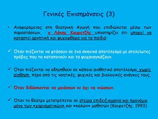 Γενικές Επισημάνσεις (3)
• Αναφερόμενος στη θεατρική Αγωγή που επιδιώκεται μέσω των
παραστάσεων, ο Λάκης Κουρετζής υποστηρίζει ότι μπορεί να
καταστεί αρνητική και ψυχοφθόρα για τα παιδιά:
 Όταν πιέζονται να φτάσουν σε ένα σκηνικό αποτέλεσμα με ατελείωτες
πρόβες που τα καταπονούν και τα ψυχαναγκάζουν.
 Όταν πιέζονται να οδηγηθούν σε κάποιο αισθητικό αποτέλεσμα, χωρίς
αίσθηση, πέρα από τις νοητικές, ψυχικές και βιολογικές ανάγκες τους.
 Όταν διδάσκονται να μοιάσουν κι όχι να νιώσουν.
 Όταν το θέατρο μετατρέπεται σε στείρα επιδειξιομανία και προνόμιο
μόνο των «χαρισματικών» και «καλών» μαθητών (Κουρετζής, 1993)
 
