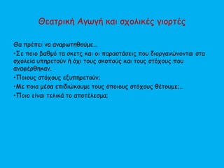 Θεατρική Αγωγή και σχολικές γιορτές
Θα πρέπει να αναρωτηθούμε…
•Σε ποιο βαθμό τα σκετς και οι παραστάσεις που διοργανώνονται στα
σχολεία υπηρετούν ή όχι τους σκοπούς και τους στόχους που
αναφέρθηκαν.
•Ποιους στόχους εξυπηρετούν;
•Με ποια μέσα επιδιώκουμε τους όποιους στόχους θέτουμε;…
•Ποιο είναι τελικά το αποτέλεσμα;
 