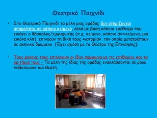 Θεατρικό Παιχνίδι
• Στο Θεατρικό Παιχνίδι τα μέλη μιας ομάδας δεν στηρίζονται
απαραίτητα σε κάποιο κείμενο, αλλά με βάση κάποιο ερέθισμα που
εισάγει ο δάσκαλος/εμψυχωτής (π.χ. κείμενο, κάποιο αντικείμενο, μια
εικόνα κλπ), επινοούν τη δική τους «ιστορία», την οποία μετατρέπουν
σε σκηνικό δρώμενο (Έχει σχέση με το Θέατρο της Επινόησης).
• Τους ρόλους τους επιλέγουν οι ίδιοι σύμφωνα με τις επιθυμίες και τα
κριτήριά τους - Τα μέλη της ίδιας της ομάδας εναλλάσσονται σε ρόλο
«ηθοποιού» και θεατή.
 