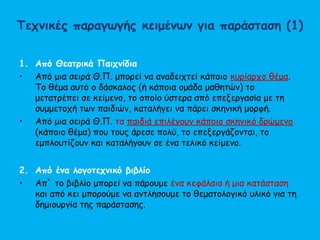 Τεχνικές παραγωγής κειμένων για παράσταση (1)
1. Από Θεατρικά Παιχνίδια
• Από μια σειρά Θ.Π. μπορεί να αναδειχτεί κάποιο κυρίαρχο θέμα.
Το θέμα αυτό ο δάσκαλος (ή κάποια ομάδα μαθητών) το
μετατρέπει σε κείμενο, το οποίο ύστερα από επεξεργασία με τη
συμμετοχή των παιδιών, καταλήγει να πάρει σκηνική μορφή.
• Από μια σειρά Θ.Π. τα παιδιά επιλέγουν κάποιο σκηνικό δρώμενο
(κάποιο θέμα) που τους άρεσε πολύ, το επεξεργάζονται, το
εμπλουτίζουν και καταλήγουν σε ένα τελικό κείμενο.
2. Από ένα λογοτεχνικό βιβλίο
• Απ` το βιβλίο μπορεί να πάρουμε ένα κεφάλαιο ή μια κατάσταση
και από κει μπορούμε να αντλήσουμε το θεματολογικό υλικό για τη
δημιουργία της παράστασης.
 
