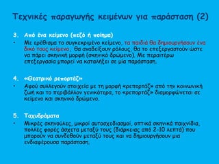 Τεχνικές παραγωγής κειμένων για παράσταση (2)
3. Από ένα κείμενο (πεζό ή ποίημα)
• Με ερέθισμα το συγκεκριμένο κείμενο, τα παιδιά θα δημιουργήσουν ένα
δικό τους κείμενο, θα αναδείξουν ρόλους, θα το επεξεργαστούν ώστε
να πάρει σκηνική μορφή (σκηνικό δρώμενο). Με περαιτέρω
επεξεργασία μπορεί να καταλήξει σε μία παράσταση.
4. «Θεατρικό ρεπορτάζ»
• Αφού συλλεγούν στοιχεία με τη μορφή «ρεπορτάζ» από την κοινωνική
ζωή και το περιβάλλον γενικότερα, το «ρεπορτάζ» διαμορφώνεται σε
κείμενο και σκηνικό δρώμενο.
5. Ταχυδράματα
• Μικρές σκηνούλες, μικροί αυτοσχεδιασμοί, οπτικά σκηνικά παιχνίδια,
πολλές φορές άσχετα μεταξύ τους (διάρκειας από 2-10 λεπτά) που
μπορούν να συνδεθούν μεταξύ τους και να δημιουργήσουν μια
ενδιαφέρουσα παράσταση.
 