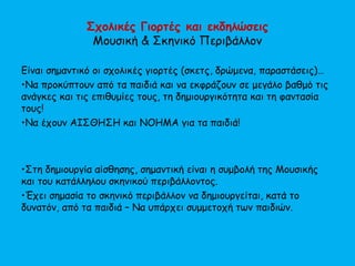 Σχολικές Γιορτές και εκδηλώσεις
Μουσική & Σκηνικό Περιβάλλον
Είναι σημαντικό οι σχολικές γιορτές (σκετς, δρώμενα, παραστάσεις)…
•Να προκύπτουν από τα παιδιά και να εκφράζουν σε μεγάλο βαθμό τις
ανάγκες και τις επιθυμίες τους, τη δημιουργικότητα και τη φαντασία
τους!
•Να έχουν ΑΙΣΘΗΣΗ και ΝΟΗΜΑ για τα παιδιά!
•Στη δημιουργία αίσθησης, σημαντική είναι η συμβολή της Μουσικής
και του κατάλληλου σκηνικού περιβάλλοντος.
•Έχει σημασία το σκηνικό περιβάλλον να δημιουργείται, κατά το
δυνατόν, από τα παιδιά – Να υπάρχει συμμετοχή των παιδιών.
 