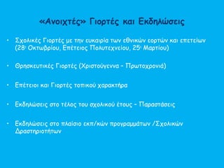 «Ανοιχτές» Γιορτές και Εκδηλώσεις
• Σχολικές Γιορτές με την ευκαιρία των εθνικών εορτών και επετείων
(28η
Οκτωβρίου, Επέτειος Πολυτεχνείου, 25η
Μαρτίου)
• Θρησκευτικές Γιορτές (Χριστούγεννα – Πρωτοχρονιά)
• Επέτειοι και Γιορτές τοπικού χαρακτήρα
• Εκδηλώσεις στο τέλος του σχολικού έτους – Παραστάσεις
• Εκδηλώσεις στο πλαίσιο εκπ/κών προγραμμάτων /Σχολικών
Δραστηριοτήτων
 