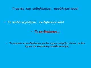 Γιορτές και εκδηλώσεις: προβληματισμοί
• Τα παιδιά γιορτάζουν… εκ-δηλώνουν κάτι!
• Τι εκ-δηλώνουν ;
• Τι μπορούν να εκ-δηλώσουν, αν δεν έχουν εισπράξει τίποτε, αν δεν
έχουν την κατάλληλη ευαισθητοποίηση;
 