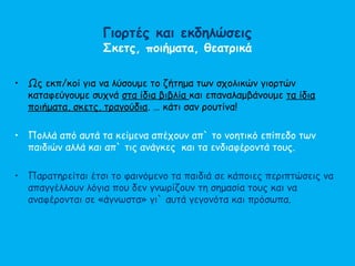 Γιορτές και εκδηλώσεις
Σκετς, ποιήματα, θεατρικά
• Ως εκπ/κοί για να λύσουμε το ζήτημα των σχολικών γιορτών
καταφεύγουμε συχνά στα ίδια βιβλία και επαναλαμβάνουμε τα ίδια
ποιήματα, σκετς, τραγούδια. … κάτι σαν ρουτίνα!
• Πολλά από αυτά τα κείμενα απέχουν απ` το νοητικό επίπεδο των
παιδιών αλλά και απ` τις ανάγκες και τα ενδιαφέροντά τους.
• Παρατηρείται έτσι το φαινόμενο τα παιδιά σε κάποιες περιπτώσεις να
απαγγέλλουν λόγια που δεν γνωρίζουν τη σημασία τους και να
αναφέρονται σε «άγνωστα» γι` αυτά γεγονότα και πρόσωπα.
 