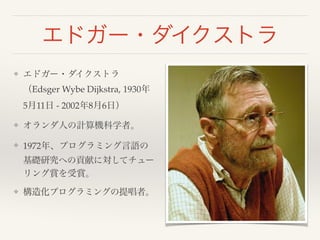 エドガー・ダイクストラ
❖ エドガー・ダイクストラ
（Edsger Wybe Dijkstra, 1930年
5月11日 - 2002年8月6日）!
❖ オランダ人の計算機科学者。!
❖ 1972年、プログラミング言語の
基礎研究への貢献に対してチュー
リング賞を受賞。!
❖ 構造化プログラミングの提唱者。
 