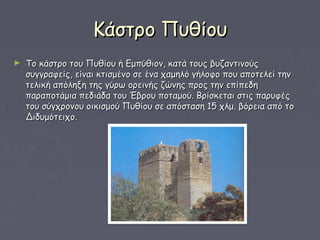 Κάστρο ΠυθίουΚάστρο Πυθίου
► Το κάστρο του Πυθίου ή Εμπύθιον, κατά τους βυζαντινούςΤο κάστρο του Πυθίου ή Εμπύθιον, κατά τους βυζαντινούς
συγγραφείς, είναι κτισμένο σε ένα χαμηλό γήλοφο που αποτελεί τηνσυγγραφείς, είναι κτισμένο σε ένα χαμηλό γήλοφο που αποτελεί την
τελική απόληξη της γύρω ορεινής ζώνης προς την επίπεδητελική απόληξη της γύρω ορεινής ζώνης προς την επίπεδη
παραποτάμια πεδιάδα του Έβρου ποταμού. Βρίσκεται στις παρυφέςπαραποτάμια πεδιάδα του Έβρου ποταμού. Βρίσκεται στις παρυφές
του σύγχρονου οικισμού Πυθίου σε απόσταση 15 χλμ. βόρεια από τοτου σύγχρονου οικισμού Πυθίου σε απόσταση 15 χλμ. βόρεια από το
Διδυμότειχο. Διδυμότειχο. 
 