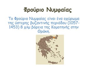 Φρούριο Νυμφαίας
Το Φρούριο Νυμφαίας είναι ένα οχύρωμα
της ύστερης βυζαντινής περιόδου (1057-
1453) 8 χλμ βόρεια της Κομοτηνής στην
Θράκη.
 