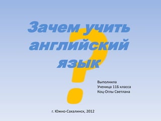Зачем учить
английский
язык
Выполнила
Ученица 11Б класса
Коц-Оглы Светлана
г. Южно-Сахалинск, 2012
 