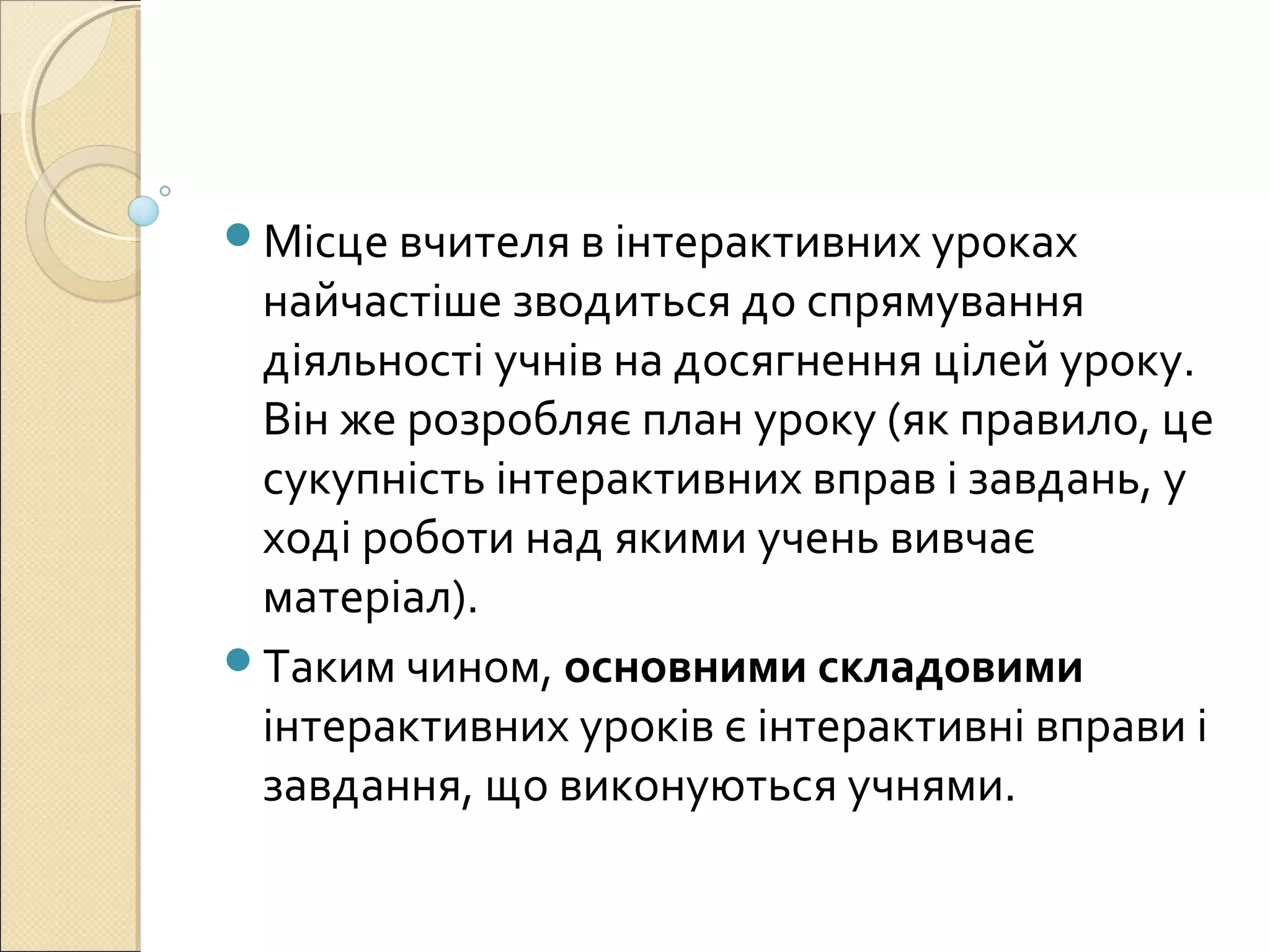 Місце вчителя в інтерактивних уроках
найчастіше зводиться до спрямування
діяльності учнів на досягнення цілей уроку.
Він же розробляє план уроку (як правило, це
сукупність інтерактивних вправ і завдань, у
ході роботи над якими учень вивчає
матеріал).
Таким чином, основними складовими
інтерактивних уроків є інтерактивні вправи і
завдання, що виконуються учнями.
 