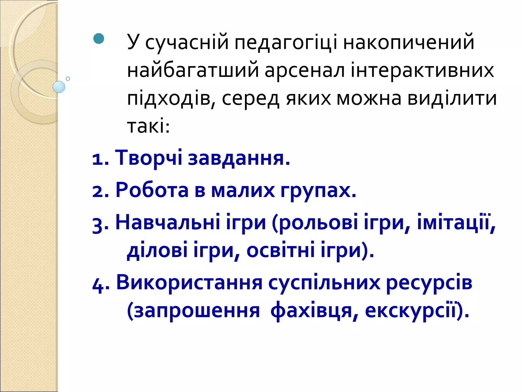  У сучасній педагогіці накопичений
найбагатший арсенал інтерактивних
підходів, серед яких можна виділити
такі:
1. Творчі завдання.
2. Робота в малих групах.
3. Навчальні ігри (рольові ігри, імітації,
ділові ігри, освітні ігри).
4. Використання суспільних ресурсів
(запрошення фахівця, екскурсії).
 