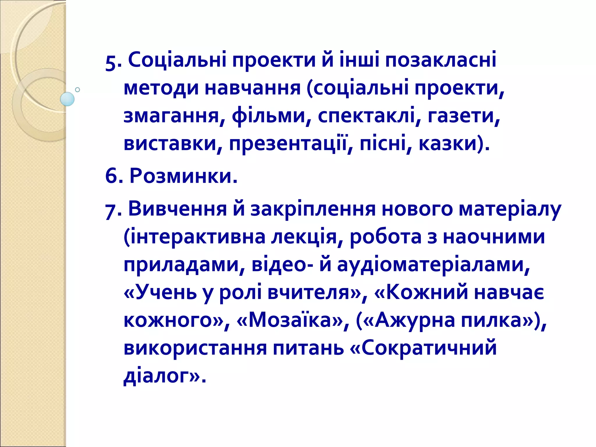 5. Соціальні проекти й інші позакласні
методи навчання (соціальні проекти,
змагання, фільми, спектаклі, газети,
виставки, презентації, пісні, казки).
6. Розминки.
7. Вивчення й закріплення нового матеріалу
(інтерактивна лекція, робота з наочними
приладами, відео- й аудіоматеріалами,
«Учень у ролі вчителя», «Кожний навчає
кожного», «Мозаїка», («Ажурна пилка»),
використання питань «Сократичний
діалог».
 