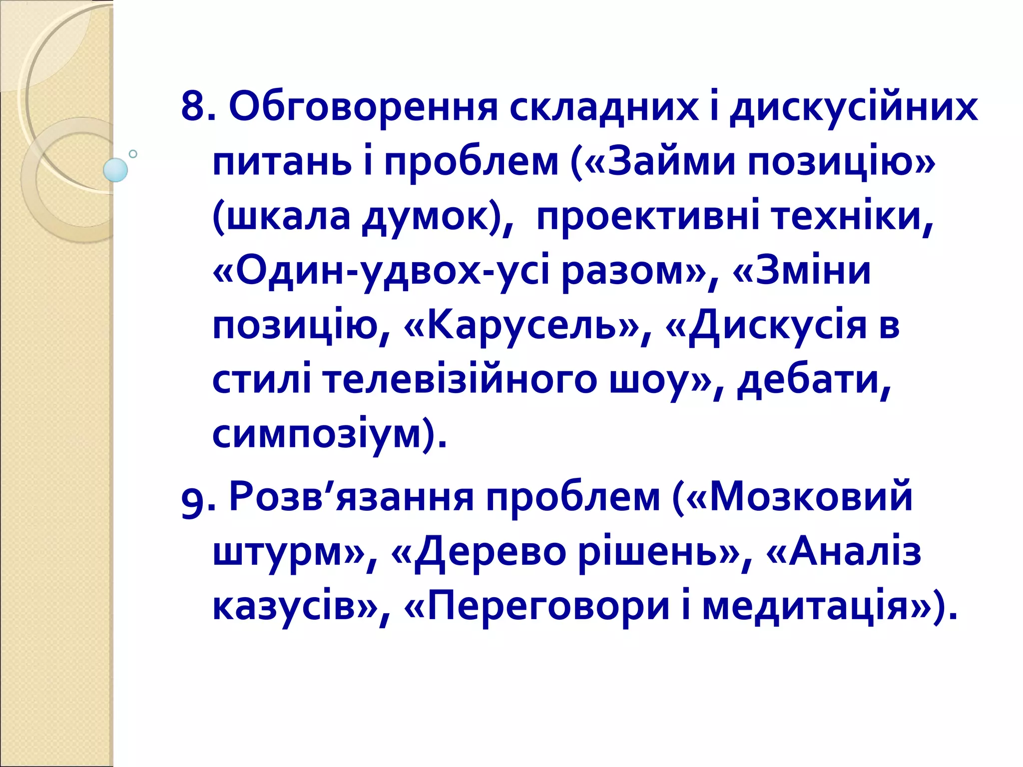 8. Обговорення складних і дискусійних
питань і проблем («Займи позицію»
(шкала думок), проективні техніки,
«Один-удвох-усі разом», «Зміни
позицію, «Карусель», «Дискусія в
стилі телевізійного шоу», дебати,
симпозіум).
9. Розв’язання проблем («Мозковий
штурм», «Дерево рішень», «Аналіз
казусів», «Переговори і медитація»).
 