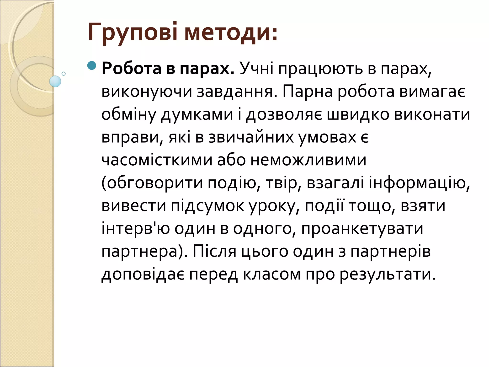 Групові методи:
Робота в парах. Учні працюють в парах,
виконуючи завдання. Парна робота вимагає
обміну думками і дозволяє швидко виконати
вправи, які в звичайних умовах є
часомісткими або неможливими
(обговорити подію, твір, взагалі інформацію,
вивести підсумок уроку, події тощо, взяти
інтерв'ю один в одного, проанкетувати
партнера). Після цього один з партнерів
доповідає перед класом про результати.
 