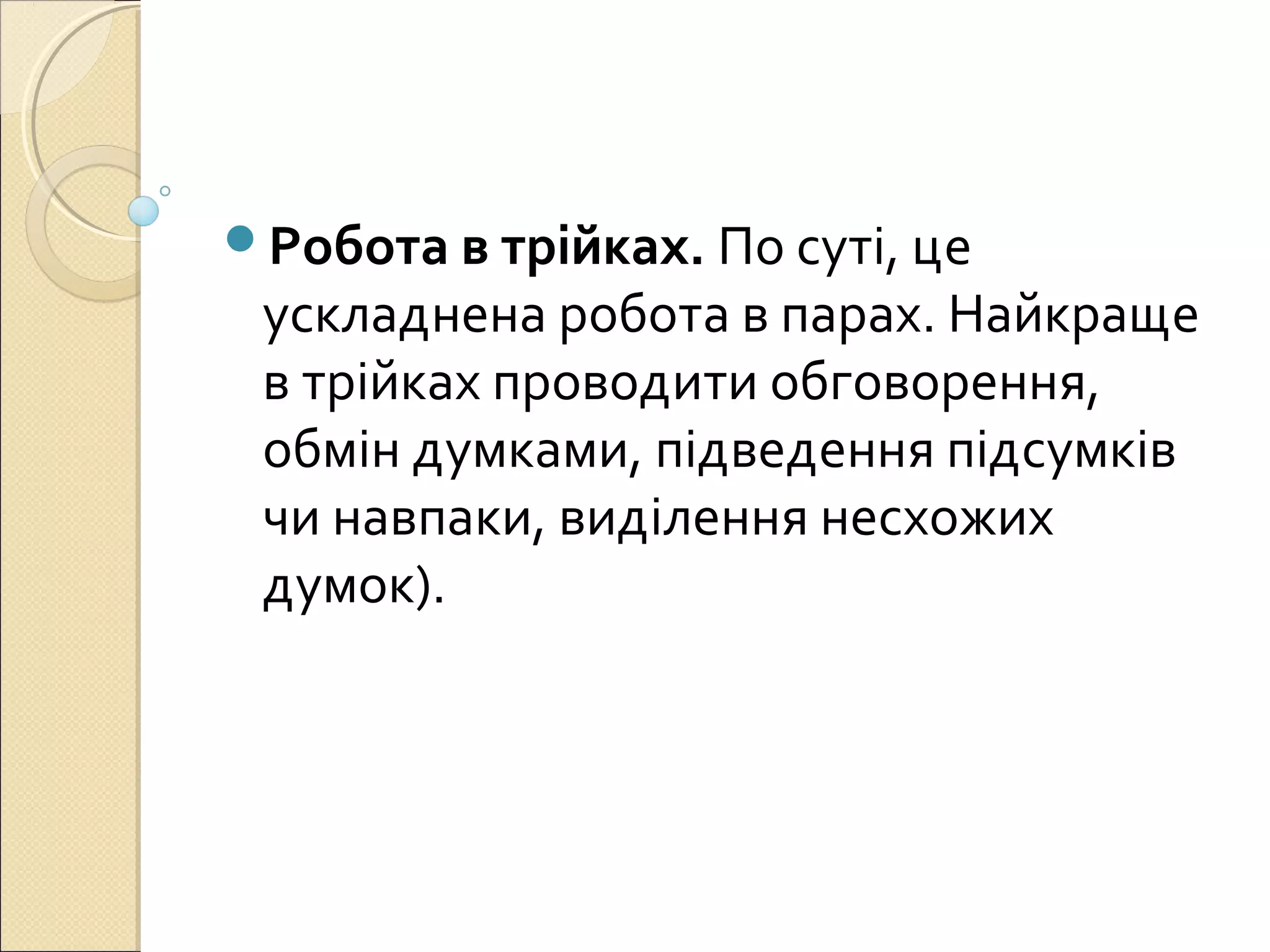 Робота в трійках. По суті, це
ускладнена робота в парах. Найкраще
в трійках проводити обговорення,
обмін думками, підведення підсумків
чи навпаки, виділення несхожих
думок).
 
