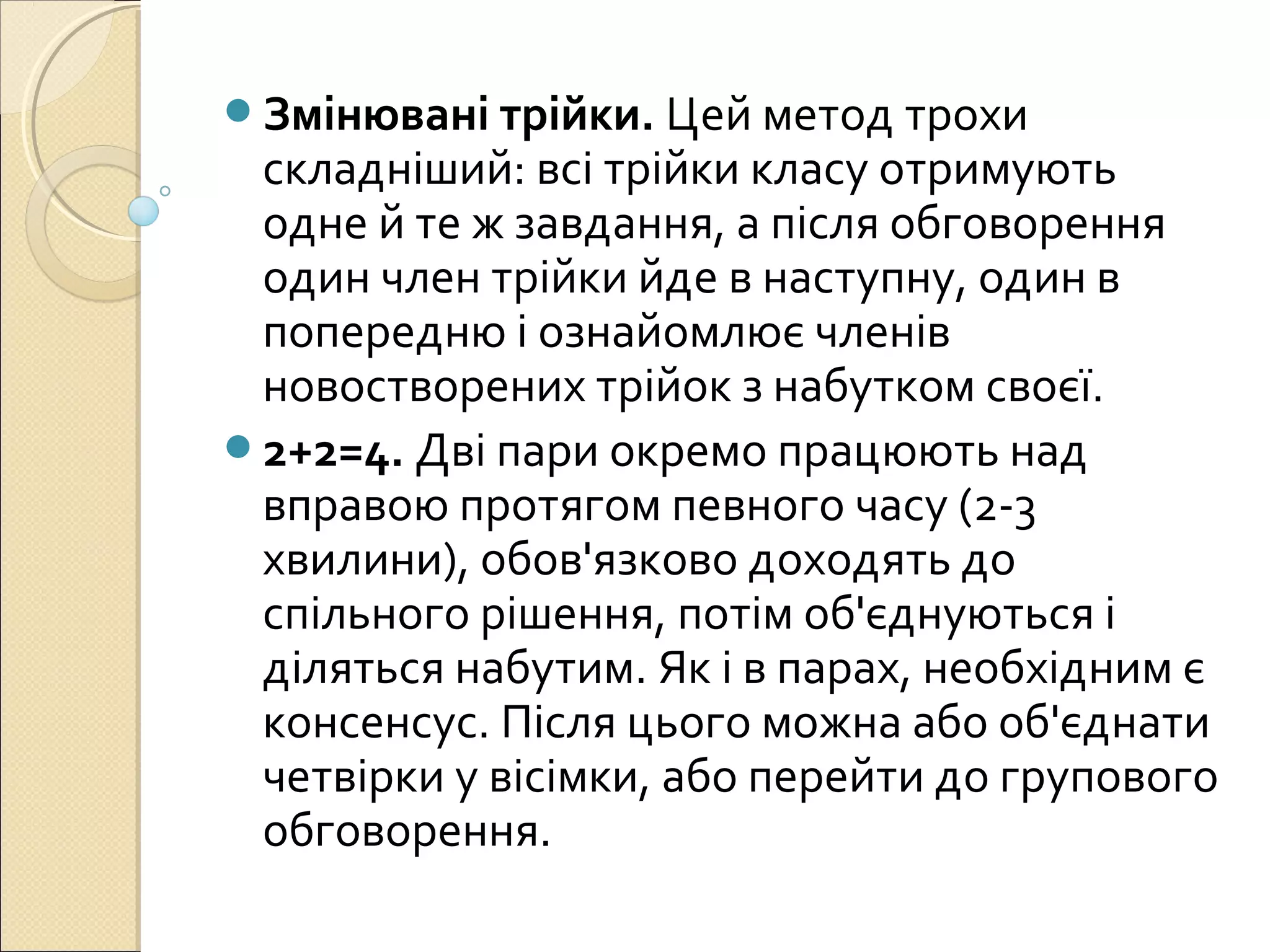 Змінювані трійки. Цей метод трохи
складніший: всі трійки класу отримують
одне й те ж завдання, а після обговорення
один член трійки йде в наступну, один в
попередню і ознайомлює членів
новостворених трійок з набутком своєї.
2+2=4. Дві пари окремо працюють над
вправою протягом певного часу (2-3
хвилини), обов'язково доходять до
спільного рішення, потім об'єднуються і
діляться набутим. Як і в парах, необхідним є
консенсус. Після цього можна або об'єднати
четвірки у вісімки, або перейти до групового
обговорення.
 