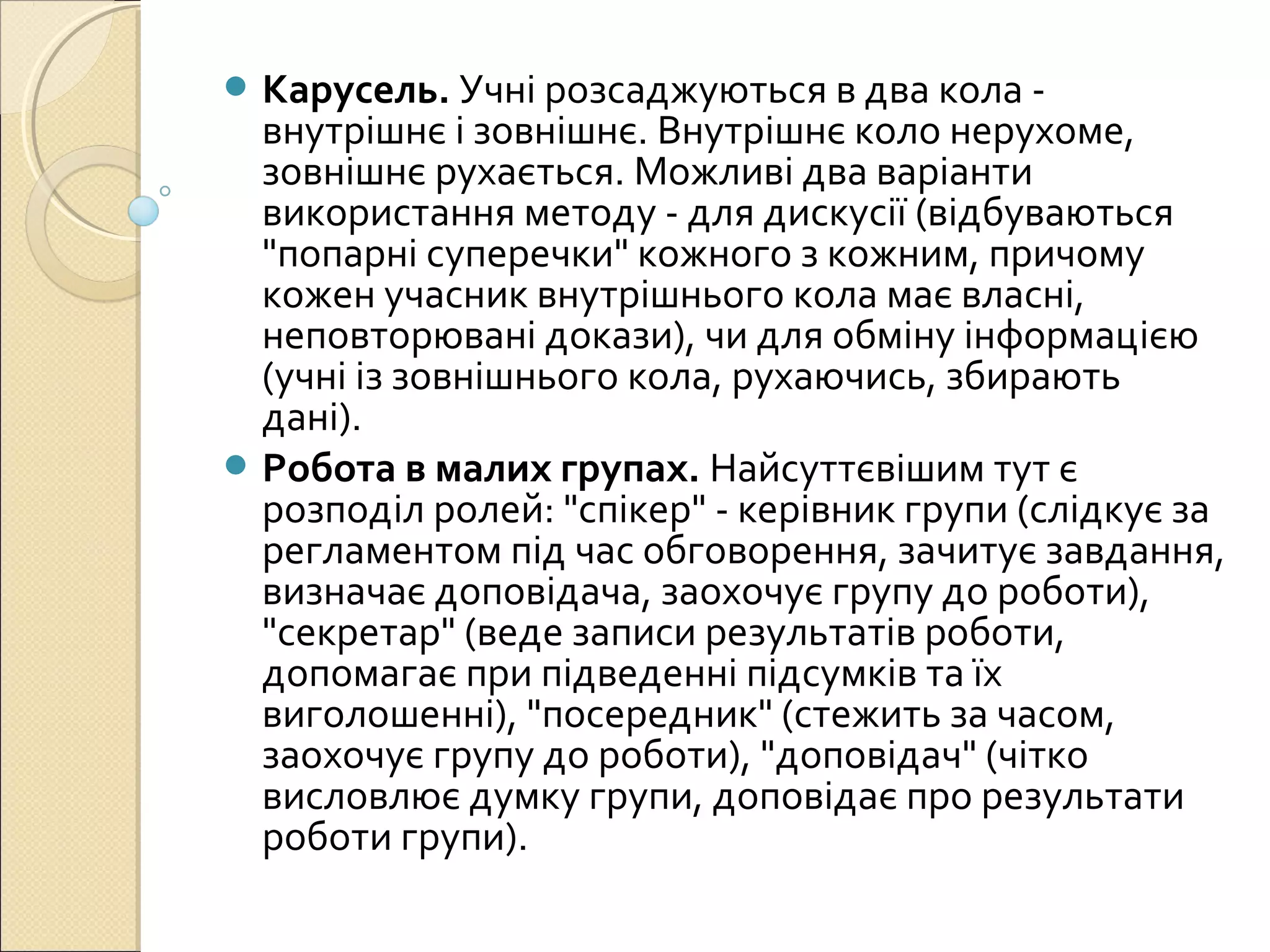  Карусель. Учні розсаджуються в два кола -
внутрішнє і зовнішнє. Внутрішнє коло нерухоме,
зовнішнє рухається. Можливі два варіанти
використання методу - для дискусії (відбуваються
"попарні суперечки" кожного з кожним, причому
кожен учасник внутрішнього кола має власні,
неповторювані докази), чи для обміну інформацією
(учні із зовнішнього кола, рухаючись, збирають
дані).
 Робота в малих групах. Найсуттєвішим тут є
розподіл ролей: "спікер" - керівник групи (слідкує за
регламентом під час обговорення, зачитує завдання,
визначає доповідача, заохочує групу до роботи),
"секретар" (веде записи результатів роботи,
допомагає при підведенні підсумків та їх
виголошенні), "посередник" (стежить за часом,
заохочує групу до роботи), "доповідач" (чітко
висловлює думку групи, доповідає про результати
роботи групи).
 