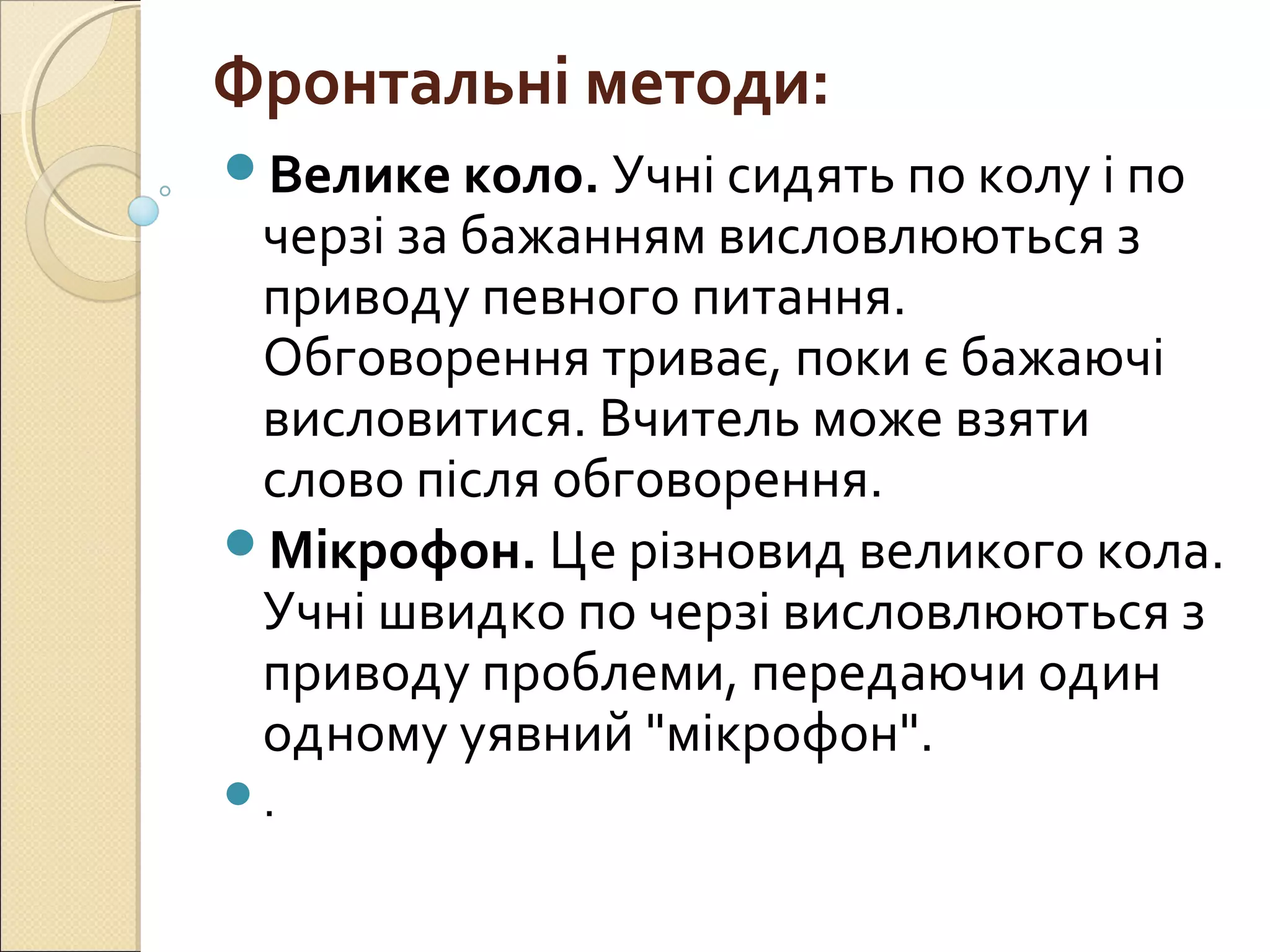 Фронтальні методи:
Велике коло. Учні сидять по колу і по
черзі за бажанням висловлюються з
приводу певного питання.
Обговорення триває, поки є бажаючі
висловитися. Вчитель може взяти
слово після обговорення.
Мікрофон. Це різновид великого кола.
Учні швидко по черзі висловлюються з
приводу проблеми, передаючи один
одному уявний "мікрофон".
.
 