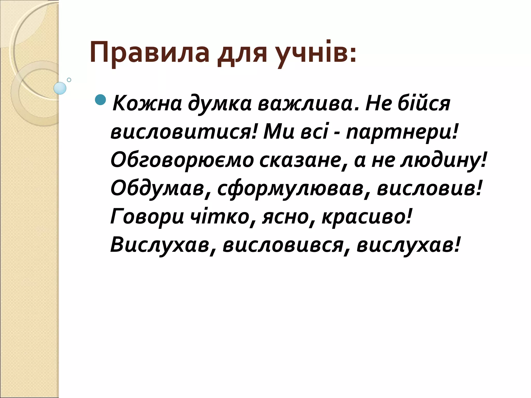 Правила для учнів:
Кожна думка важлива. Не бійся
висловитися! Ми всі - партнери!
Обговорюємо сказане, а не людину!
Обдумав, сформулював, висловив!
Говори чітко, ясно, красиво!
Вислухав, висловився, вислухав!
 
