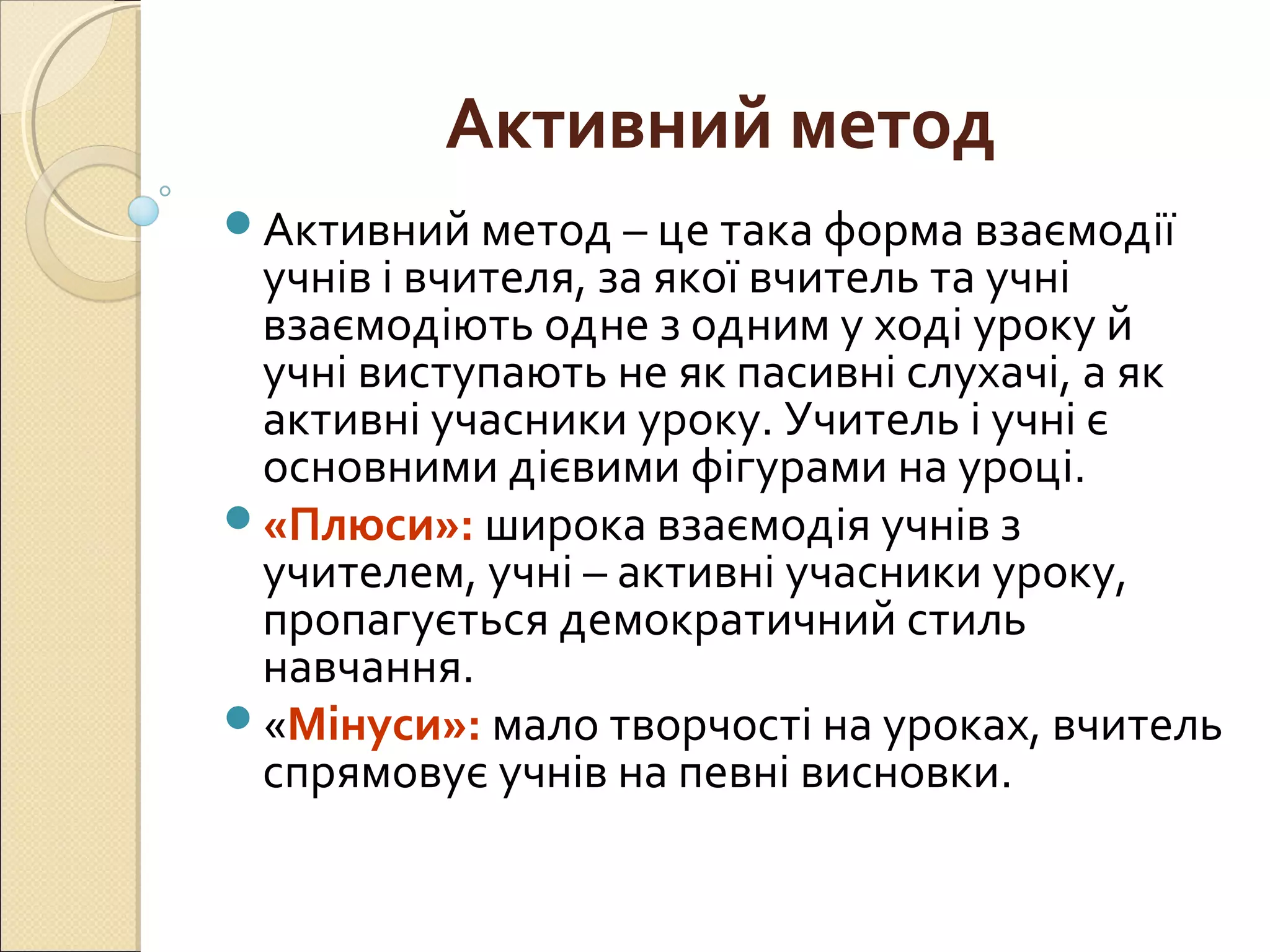 Активний метод
Активний метод – це така форма взаємодії
учнів і вчителя, за якої вчитель та учні
взаємодіють одне з одним у ході уроку й
учні виступають не як пасивні слухачі, а як
активні учасники уроку. Учитель і учні є
основними дієвими фігурами на уроці.
«Плюси»: широка взаємодія учнів з
учителем, учні – активні учасники уроку,
пропагується демократичний стиль
навчання.
«Мінуси»: мало творчості на уроках, вчитель
спрямовує учнів на певні висновки.
 