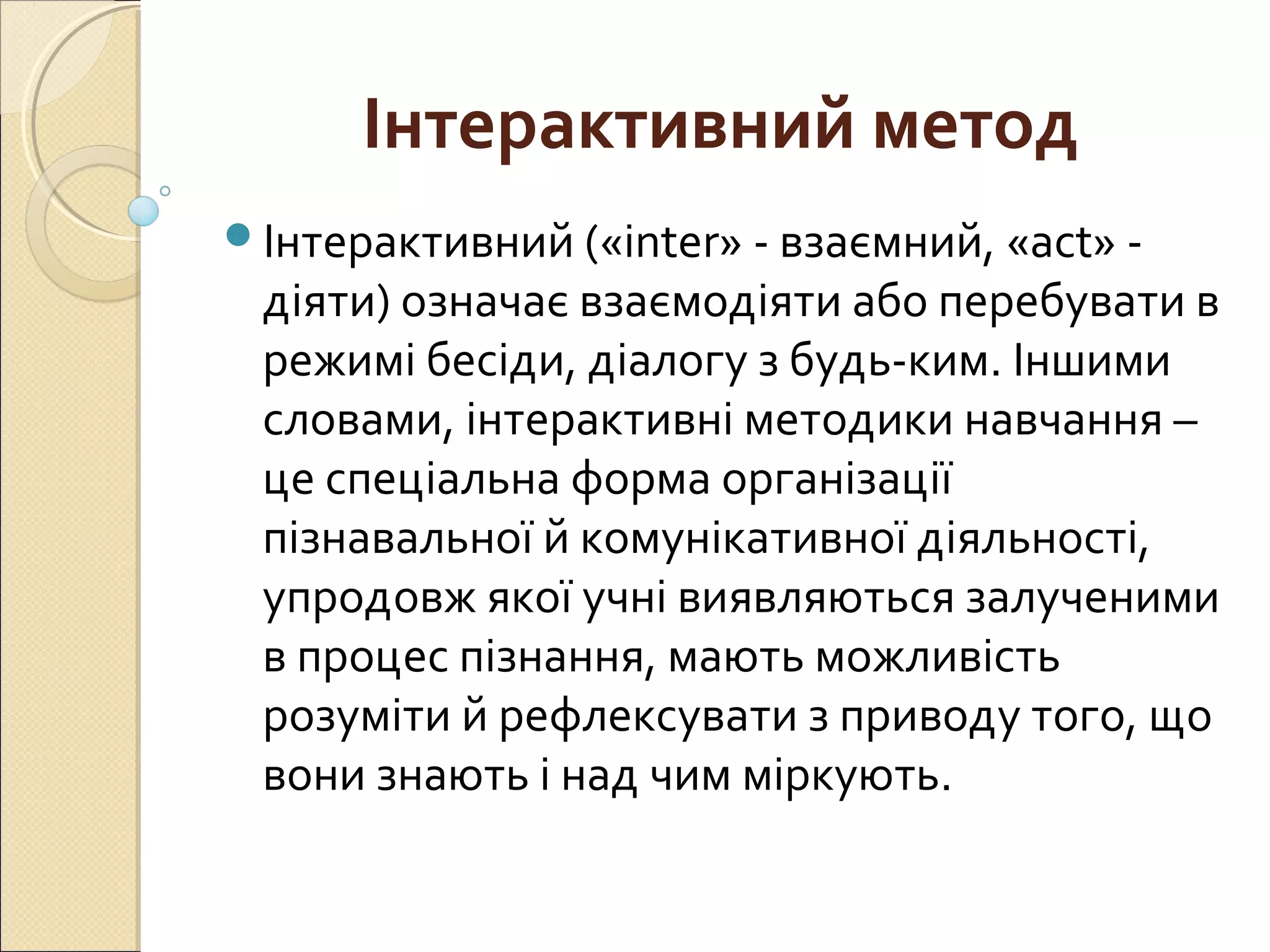 Інтерактивний метод
Інтерактивний («inter» - взаємний, «act» -
діяти) означає взаємодіяти або перебувати в
режимі бесіди, діалогу з будь-ким. Іншими
словами, інтерактивні методики навчання –
це спеціальна форма організації
пізнавальної й комунікативної діяльності,
упродовж якої учні виявляються залученими
в процес пізнання, мають можливість
розуміти й рефлексувати з приводу того, що
вони знають і над чим міркують.
 