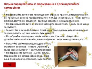 Кілька порад батькам із формування в дітей адекватної
самооцінки
• Не оберігайте дитину від повсякденних справ,не прагніть вирішувати за неї
всі проблеми, але і не перевантажуйте її тим, що їй непосильно. Нехай дитина
виконує доступні їй завдання і одержує задоволення від зробленого.
• Не перехвалюйте дитини, але ї не забувайте заохочувати її, коли вона цього
заслуговує.
• Заохочуйте в дитині ініціативу. Нехай вона буде лідером усіх починань, але
також покажіть, що інші можуть бути краще її.
• Не забувайте заохочувати інших у присутності дитини. підкресліть
достоїнства іншого і покажіть, що ваша дитина також може досягти цього.
• Показуйте своїм прикладом адекватність
ставлення до успіхів і невдач. Оцінюйте у
голос свої можливості й результати справи.
• Не порівнюйте дитини з іншими дітьми.
Порівнюйте її із самою собою (тією, якою
вона була вчора чи, можливо, буде завтра).
 
