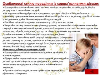 Особливості стилю поведінки із сором’язливими дітьми:
• Розширюйте коло знайомих своєї дитини, частіше запрошуйте до себе друзів, беріть
дитину в гості до знайомих людей.
• Не варто постійно турбуватися про дитину, прагнути оберігати її від небезпек, в
основному придуманих вами, не намагайтеся самі зробити все за дитину, запобігти новим
ускладненням, дайте їй певну міру волі і відкритих дій.
• Постійно зміцнюйте в дитині впевненість у собі, у власних силах.
• Залучайте дитину до виконання різних доручень, зв’язаних із спілкуванням, створюйте
ситуації, в яких сором’язливій дитині довелося б вступити в контакт з «чужим» дорослим.
Наприклад: «Треба довідатися, про що ця цікава з чудовими картинками.
Кілька порад батькам замкнутих дітей:
• Розширюйте коло спілкування вашої дитини, знайомте її з
новими людьми.
• Підкреслюйте переваги і користь спілкування, розповідайте
дитині, що нового й цікавого ви довідалися, а також, яке
задоволення ви одержали, спілкуючись з тією чи іншою
людиною.
• Прагніть самі стати для дитини прикладом людини, що
ефективно спілкується.
Давайте запитаємо в бібліотекаря і попросимо дати її нам
подивитися». Звичайно в такій ситуації «вимушеного спілкування
дитина спочатку на стільки, що вітається тільки пошепки, відводячи
очі, і не відриваючись від руки матері. Зате , ідучи, прощається
голосно й чітко, іноді навіть посміхається.
 