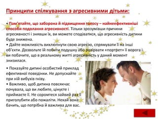 Принципи спілкування з агресивними дітьми:
• Пам'ятайте, що заборона й підвищення голосу – найнеефективніші
способи подолання агресивності. Тільки зрозумівши причини
агресивності і знявши їх, ви можете сподіватися, що агресивність дитини
буде знижена.
• Дайте можливість вихлюпнути свою агресію, спрямувати її на інші
об’єкти. Дозвольте їй побити подушку або розірвати «портрет» її ворога і
ви побачите, що в реальному житті агресивність у даний момент
знизилася.
• Показуйте дитині особистий приклад
ефективної поведінки. Не допускайте
при ній вибухів гніву.
• Важливо, щоб дитина повсякчас
почувала, що ви любите, цінуєте і
приймаєте її. Не соромтеся зайвий раз її
приголубити або пожаліти. Нехай вона
бачить, що потрібна й важлива для вас.
 