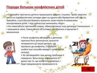 Поради батькам конфліктних дітей
• Стримуйте прагнення дитини провокувати сварки з іншими. Треба звертати
увагу на недоброзичливі погляди один на одного або бурмотіння собі під ніс.
Звичайно, в усіх батьків бувають моменти, коли ніколи й неможливо
контролювати дітей. І тоді найчастіше виникають «бурі».
• Не намагайтеся припинити сварку, обвинувативши іншу дитину в її виникненні
і захищаючи свою. Намагайтеся об’єктивно розібратися в причинах її
виникнення.
• Після конфлікту обговоріть з дитиною
причини його виникнення, визначте
неправильні дії вашої дитини, що
призвели до конфлікту. Спробуйте
знайти інші способи виходу з конфліктної
ситуації.
• Не обговорюйте при дитині проблеми її
поведінки. Вона може утвердитися в
думці про те, що конфлікти неминучі, і
буде продовжувати провокувати їх.
 