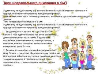 Типи неправильного виховання в сім’ї
У дитячому та підлітковому віці виховний вплив батьків і близьких є головним у
формуванні певного стереотипу поведінкових реакцій.
Можна визначити деякі типи неправильного виховання, що впливають на поведінку
дитини.
2. Впливає на поведінку дитини й надмірна опіка з
боку батьків – гіперопіка. В цьому випадку характерні
безперервні заборони, настанови, повчання, контроль
за кожним кроком. У підлітків часто цей стиль
викликає протест, що призводить до загострення
взаємин.
Типи неправильного виховання в сім’ї
У дитячому та підлітковому віці виховний вплив батьків і близьких є головним у
формуванні певного стереотипу поведінкових реакцій.
1. Бездоглядність – дитина поза увагою батьків.
Батьки й ніби турбуються про неї, але в основному
дитина полишена сама на себе. Її духовними
потребами, захопленнями ніхто не цікавиться, а
навчання, вчинки, поведінка залишаються без
контролю та уваги батьків.
 