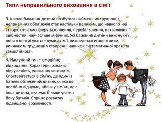 Типи неправильного виховання в сім’ї
3. Інколи бажання дитини позбутися найменших труднощів,
неприємних обов’язків стає настільки великим, що навколо неї
створюють атмосферу захоплення, перебільшення, нахваляння її
здібностей, найчастіше міфічних. Усі бажання дитини виконують,
вона в центрі уваги – кумир сім’ї. виховується егоцентризм,
виникають труднощі у створенні навичок систематичної праці та
самостійності.
4. Наступний тип – емоційне
відкидання. Характерні ознаки:
відчуженість, уникання контактів.
Спостерігається в сім’ях, де один із
батьків обтяжений дитиною, яка це
постійно відчуває, або ж у сім’ях, де є
інша дитина, яка має більше уваги з
боку батьків. Сприяє розвитку
підвищеної вразливості.
 