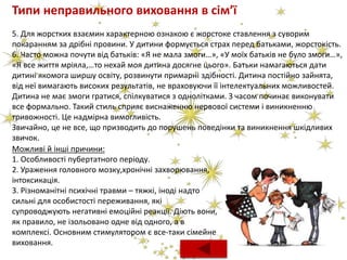 Типи неправильного виховання в сім’ї
5. Для жорстких взаємин характерною ознакою є жорстоке ставлення з суворим
покаранням за дрібні провини. У дитини формується страх перед батьками, жорстокість.
6. Часто можна почути від батьків: «Я не мала змоги…», «У моїх батьків не було змоги…»,
«Я все життя мріяла,…то нехай моя дитина досягне цього». Батьки намагаються дати
дитині якомога ширшу освіту, розвинути примарні здібності. Дитина постійно зайнята,
від неї вимагають високих результатів, не враховуючи її інтелектуальних можливостей.
Дитина не має змоги гратися, спілкуватися з однолітками. З часом починає виконувати
все формально. Такий стиль сприяє виснаженню нервової системи і виникненню
тривожності. Це надмірна вимогливість.
Звичайно, це не все, що призводить до порушень поведінки та виникнення шкідливих
звичок.
Можливі й інші причини:
1. Особливості пубертатного періоду.
2. Ураження головного мозку,хронічні захворювання,
інтоксикація.
3. Різноманітні психічні травми – тяжкі, іноді надто
сильні для особистості переживання, які
супроводжують негативні емоційні реакції. Діють вони,
як правило, не ізольовано одне від одного, а в
комплексі. Основним стимулятором є все-таки сімейне
виховання.
 