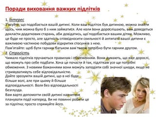 Поради виховання важких підлітків
1. Інтерес
З’ясуйте, що подобається вашій дитині. Коли ваш підліток був дитиною, можна знайти
щось, чим можна було б з ним займатися. Але коли вони дорослішають, вам доведеться
докласти додаткових старань, аби довідатись, що подобається вашим дітям. Можливо,
це буде не просто, але здатність співвідносити схильності й антипатії вашої дитини є
важливою частиною побудови відкритих стосунків з нею.
Пам’ятайте: щоб бути гарним батьком вам також потрібно бути гарним другом.
2. Строгість
Чимало підлітків пручаються правилам і обмеженням. Вони думають, що вже дорослі,
що можуть про себе подбати. Хоча це почасти й так, підліткам усе ще потрібні
обмеження. З новими бажаннями вони можуть заподіяти собі значної шкоди, якщо не
стримуватимуть себе відповідальністю.
Дайте зрозуміти вашій дитині, що в неї буде
більше волі, але при цьому й більше
відповідальності. Воля без відповідальності
безглузда.
Вам варто допомогти своїй дитині навчитися
планувати події наперед. Ви не повинні робити це
за підлітка; просто спрямуйте його.
 