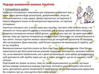 Поради виховання важких підлітків
Навчіться пізнавати світ, у якому живе ваш підліток, поставте себе на його місце, і ви
зможете не тільки досягти довіри у стосунках, але й краще зрозуміти його поведінку.
Щоденне спілкування покаже вашій дитині, що ви дбаєте про неї. Це дуже важливий
фактор, тому що підлітки почуваються комфортніше з батьками, які активно залучені в
їхнє життя. Інакше підлітки можуть звернутися до ненадійний однолітків за порадою
або настановами. Дуже важливо, щоб батьки надавали їм керівництво й турботу, що
їм так потрібно.
Виховання важких підлітків ніколи не було й не буде легким завданням. Різні батьки
користуються для його розв’язання різними підходами. Безперечно, важливо вчинити
так, як ви вважаєте правильним, але є деякі рекомендації, яких краще дотримуватися,
щоб допомогти собі пройти через усе це, а також зрозуміти, що ви не єдиний у такій
ситуації.
Підлітковий вік триває не вічно, тому не треба зациклюватися на ньому, що ваша
дитина завжди залишиться важким підлітком. Натомість сконцентруйте свої сили й
увагу, допоможіть дитині впоратись з її проблемами і стати відповідальним дорослим.
Ви ж мріяли про це, коли дитина була маленькою?..
3. Спілкуйтеся щодня
Щоденне спілкування є важливим для підтримки відкритості між
вами. Ваша дитина буде розкутішою, довірятиме вам, якщо ви
спілкуватиметеся з нею щодня. Довіра ґрунтується на практиці. Її
можна збудувати тільки на багатогранних відносинах, на гарному
спілкуванні.
 