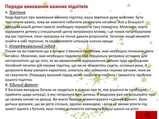 Поради виховання важких підлітків
4. Терпіння
Коли йдеться про виховання важкого підлітка, ваша терпіння дуже важливе. Бути
терплячим важко, тому ви захочете побачити результати негайно. Але у більшості
випадків вашій дитині просто необхідно перерости таку поведінку. Можливо, варто
відправити дитину у спеціальний центр виправного впливу, і це також потребуватиме
від вас терпіння, поки програма не почне давати результатів. Загалом, якщо зможете
знайти в собі терпіння, то керуватимете ситуацію значно краще
5. Упереджувальний підхід
Тільки-но ви помітили що в дитини з’явилися проблеми, вам необхідно починати діяти
негайно. Можливо, вам необхідно подумати про спеціальну виправну установу для
неповнолітніх ще до того, як ви вважатимете відправлення дитини туди необхідним.
Негайний початок дій покаже підлітку, що ви не збираєтесь сидіти, склавши руки, й
дозволити йому уживати наркотики, алкоголь або займатися іншими речами, яких ви
не схвалюєте. Упереджу вальний підхід може скоротити глибину і тривалість проблем
вашого підлітка.
6. Єдиний фронт
У багатьох випадках батьки не сходяться в думках про те, яке рішення їм необхідно
прийняти щодо ситуації, в яку потрапила їхня дитина. У жодному разі не розказуйте про
це своєму синові чи доньці. Ви маєте завжди демонструвати «єдиний фронт». Коли
дитина зрозуміє, що ви дієте спільно, однією командою, і вона не зможе втекти під
захист одного з батьків, ваші плани допомогти матимуть більші шанси на успіх
 