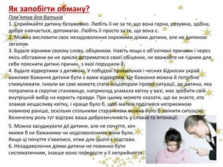 Як запобігти обману?
Пам’ятка для батьків
1. Сприймайте дитину безумовно. Любіть її не за те, що вона гарна, розумна, здібна,
добре навчається, допомагає. Любіть її просто за те, що вона є.
2. Можна висловити своє незадоволення окремими діями дитини, але не дитиною
загалом.
3. Будьте вірними своєму слову, обіцянкам. Навіть якщо є об’єктивні причини і через
якісь обставини ви не зуміли дотриматися своєї обіцянки, не вважайте не гідним для
себе пояснити дитині причин, з якої порушили її.
4. Будьте відвертими з дитиною. У побудові правильних і чесних відносин украй
важливе бажання дитини бути з вами відвертим. Це бажання можна й потрібно
стимулювати. Інколи ви самі можете стати ініціатором ігрової ситуації, де дитина, яка
потрапила в скрутне становище, наприклад зламала квітку у вазі, має зробити свій
внутрішній вибір на користь правди. При цьому можете сказати, що ви знаєте, хто
зламав нещасливу квітку, і краще було б, щоб малюк поділився неприємною
новиною раніше, оскільки спільними стараннями можна було б змінити ситуацію.
Величезну роль тут відіграє ваша доброзичливість у словах та інтонації.
5. Можна засуджувати дії дитини, але не почуття, хоч
якими б не бажаними чи недозволеними вони були.
Якщо ці почуття з’явилися, отже для цього є підстави.
6. Незадоволення діями дитини не повинно бути
систематичним, інакше воно переросте у її неприйняття.
 