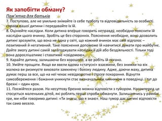 Як запобігти обману?
Пам’ятка для батьків
7. Поступово, але не ухильно знімайте із себе турботу та відповідальність за особисті
справи вашої дитини і передавайте їх їй.
8. Оцінюйте наслідки. Коли дитина вперше говорить неправду, необхідно пояснити їй
наслідки цього вчинку. Зробіть це без сторонніх. Пояснення необхідне, воно дозволить
дитині зрозуміти, що вона не одна у світі, що кожний вчинок має свій відголос –
позитивний й негативний. Таке пояснення допоможе їй навчитися думати про майбутнє.
Дайте змогу дитині самій залагоджувати наслідки її дій або бездіяльності. Тільки тоді
вона дорослішатиме і ставатиме «свідомою».
9. Карайте дитину, залишаючи без хорошого, а не робіть їй погано.
10. Умійте прощати. Якщо ви ввели вдома «статусні» взаємини, без знижки на вік
малюка ви ризикуєте виховати замкнену і боязку людину. Адже, даючи маху, дитина
думає перш за все, що на неї чекає невідворотне і строге покарання. Відчуття
самозбереження і бажання уникнути стає визначальним чинником в поведінці. І тут до
брехні – один крок.
11. Посмійтеся разом. На несуттєву брехню можна відповісти з гумором. Насамперед це
стосується маленьких дітей, які роблять перші спроби обманути. Залишаючись у рамках
гри, ми ніби говоримо дитині: «Ти знаєш, що я знаю». Наш гумор дає дитині відповісти
так само весело.
 