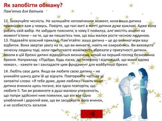 Як запобігти обману?
Пам’ятка для батьків
12. Заохочуйте чесність. Не залишайте непоміченим момент, коли ваша дитина
призналася вам у чомусь. Повірте, що такі миті в житті дитини дуже важливі. Адже вона
робить свій вибір. Не забудьте пояснити, в чому її помилка, але змістіть акцент на
момент істини – на те, що ви пишаєтесь тим, що ваш малюк росте чесною людиною.
13. Подавайте власний приклад. Пам’ятайте: ваша дитина – це до великої міри ваш
відбиток. Вона звертає увагу на те, що ви минаєте, навіть не озираючись. Ви виховуєте
нечесну людину тоді, коли припускаєте можливість збрехати у присутності дитини.
Інколи в цій брехні дитині відводиться визначена, нехай на перший погляд безневинна
брехня. Наприклад: «Підійди, будь ласка, до телефону і відповідай, що мами вдома
немає», - кажете ви і закладаєте цим фундамент для майбутньої брехні.
14. Любіть своє дитя. Якщо ви любите свою дитину – не
уникайте шансу дати їй це відчути. Повторюйте частіше ці
заповітні слова: «Я тебе дуже, дуже люблю»! навіть якщо
дитина вчинила щось погане, все одно повторіть, що
любите її. Так ви розвинете в душі малюка упевненість,
що попри здійснені ним помилки, що він все одно
улюблений і дорогий вам, що ви засуджуєте його вчинок,
а не особистість загалом
 