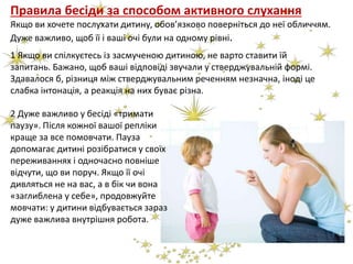 Правила бесіди за способом активного слухання
Якщо ви хочете послухати дитину, обов’язково поверніться до неї обличчям.
Дуже важливо, щоб її і ваші очі були на одному рівні.
2 Дуже важливо у бесіді «тримати
паузу». Після кожної вашої репліки
краще за все помовчати. Пауза
допомагає дитині розібратися у своїх
переживаннях і одночасно повніше
відчути, що ви поруч. Якщо її очі
дивляться не на вас, а в бік чи вона
«заглиблена у себе», продовжуйте
мовчати: у дитини відбувається зараз
дуже важлива внутрішня робота.
1 Якщо ви спілкуєтесь із засмученою дитиною, не варто ставити їй
запитань. Бажано, щоб ваші відповіді звучали у стверджувальній формі.
Здавалося б, різниця між стверджувальним реченням незначна, іноді це
слабка інтонація, а реакція на них буває різна.
 
