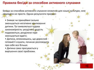 Правила бесіди за способом активного слухання
Бесіда за способом активного слухання незвична для нашої культури, нею
оволодіти не просто. Однак результати приємні:
• Зникає чи принаймні сильно
зменшується негативне хвилювання
дитини. Тут виявляється чудова
закономірність: розділена радість
подвоюється, розділене горе
зменшується вдвічі;
• Дитина, впевнившись, що дорослий
готовий її слухати, починає розповідати
про себе все більше.
• Дитина сама просувається у
вирішення своєї проблеми.
 