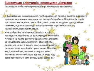 Виховуємо хлопчиків, виховуємо дівчаток
(психолого- педагогічні рекомендації гендерного виховання)
• З дівчатками, якщо їм важко, треба разом, до початку роботи, розібрати
принцип виконання завдання, що і як треба зробити. Водночас їх треба
поступово вчити діяти самостійно, а не тільки за заздалегідь відомими
схемами, підштовхувати до пошуку власних варіантів розв’язку
незнайомих, нетипових задач.
• Не забувайте не тільки розповідати, а й
показувати. Особливо це важливо для хлопчиків.
• Ніколи не лайте дитину образливими словами
за нездатність щось зрозуміти або зробити,
дивлячись на неї з висоти власного авторитету.
Це зараз вона знає і вміє гірше за вас. Настане
час, і, принаймні, в якихось галузях, вона
знатиме і вмітиме більше від вас. А якщо тоді
вона повторить ті самі слова, що їй зараз ви?
 